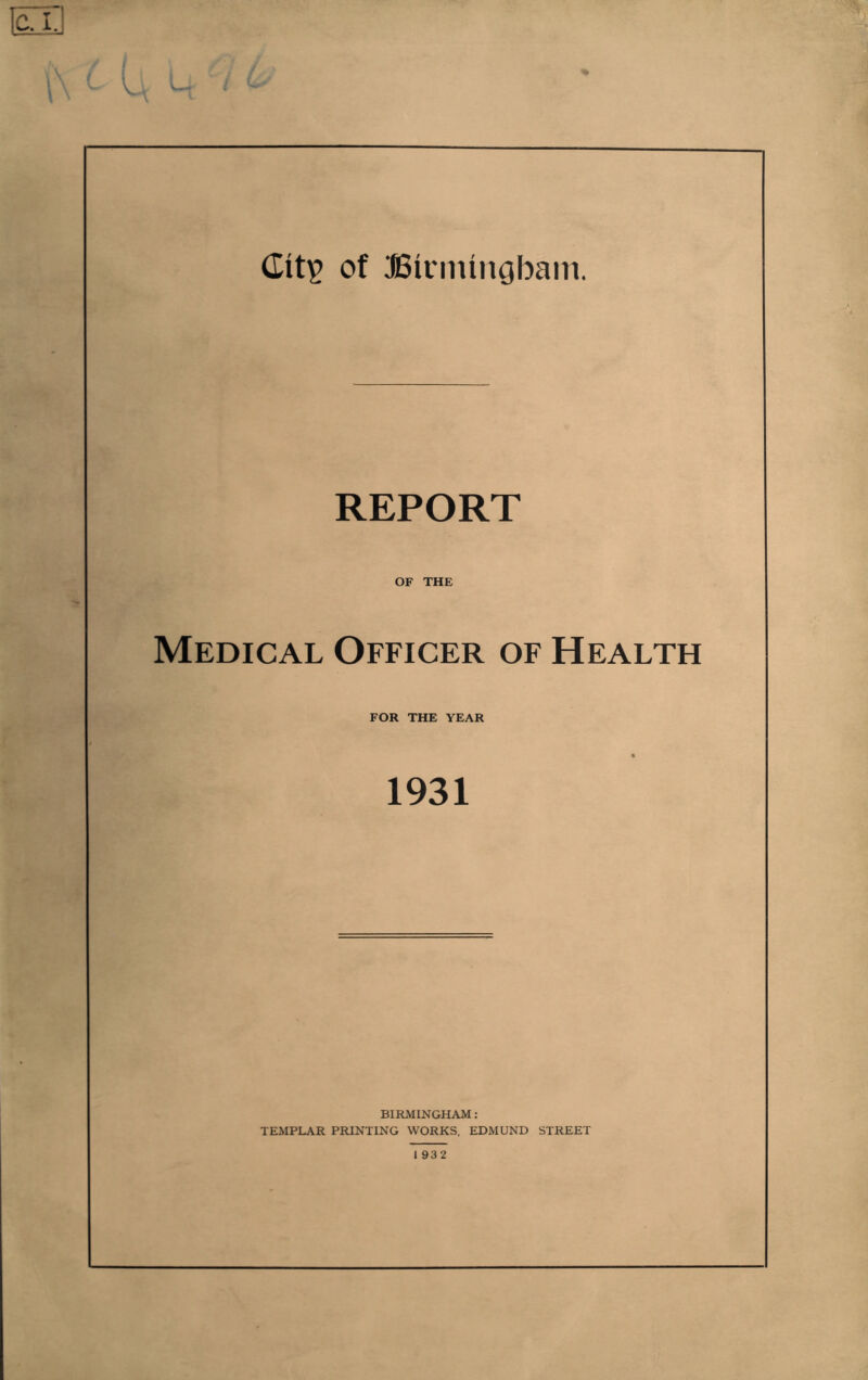 Gtt£ of JSirmutgbam. REPORT OF THE Medical Officer of Health FOR THE YEAR 1931 BIRMINGHAM: TEMPLAR PRINTING WORKS. EDMUND STREET 1 932