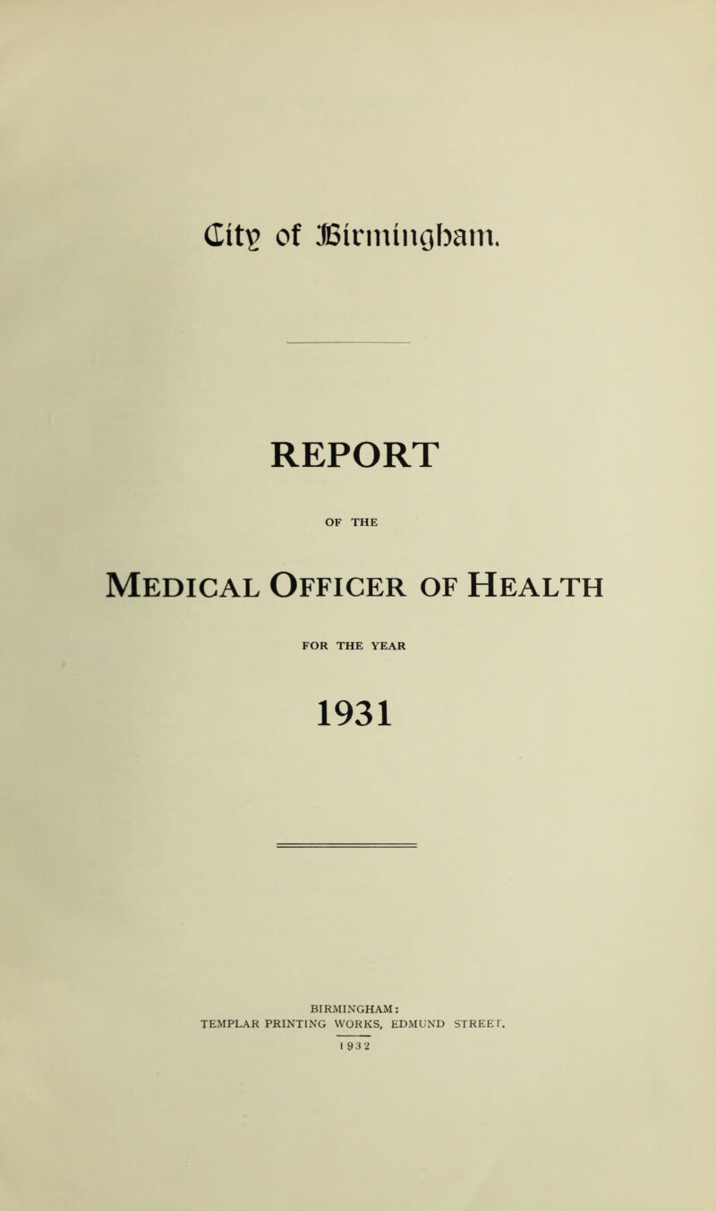 dit£ of Birmingham. REPORT OF THE Medical Officer of Health FOR THE YEAR 1931 BIRMINGHAM: TEMPLAR PRINTING WORKS, EDMUND STREET. 193 2