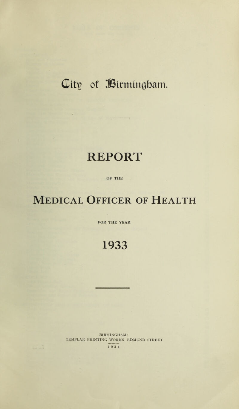 of UBirmingbani. REPORT OF THE Medical Officer of Health FOR THE YEAR 1933 BIRMIiN'GHAM : TEMPLAR PRINTING WORKS EDMUND STREET 19 3 4