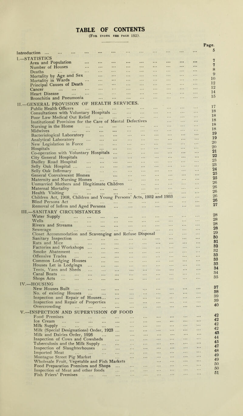 TABLE OF CONTENTS (For index see page 152). Introduction I. —STATISTICS Area and Population Number of Houses Deaths Mortality by Age and Sex Mortality in Wards Principal Causes of Death Cancer Heart Disease Bronchitis and Pneumonia II. —GENERAL PROVISION OF HEALTH SERVICES, Public Health Officers Consultations with Voluntary Hospitals ... Poor Law Medical Out Relief Institutional Provision for the Care of Mental Defectives Nursing in the Home Midwives Bacteriological Laboratory Analytical Laboratory New Legislation in Force Hospitals Co-operation with Voluntary Hospitals ... City General Hospitals Dudley Road Hospital Selly Oak Hospital ... Selly Oak Infirmary General Convalescent Homes Maternity and Nursing Homes Unmarried Mothers and Illegitimate Children Maternal Mortality Health Visiting Children Act, 1908, Children and Young Persons’ Acts, 1932 and 1933 Blind Persons Act Removal of Infirm and Aged Persons III. —SANITARY CIRCUMSTANCES Water Supply Wells Rivers and Streams Sewerage Closet Accommodation and Scavenging and Refuse Disposal Sanitary Inspection Rats and Mice Factories and Workshops ... Smoke Abatement Offensive Trades Common Lodging Houses Houses Let in Lodgings Tents, \’ans and Sheds Canal Boats ... Shops Acts IV. —HOUSING New Houses Built ... ... ... ... ... ... No. of existing Houses Inspection and Repair of Houses... Inspection and Repair of Properties Overcrowding V. —INSPECTION AND SUPERVISION OF FOOD Food Premises Ice Cream Milk Supply ... Milk (Special Designations) Order, 1923 ... Milk and Dairies Order, 1926 Inspection of Cows and Cowsheds Tuberculosis and the Milk Supply ... Inspection of Slaughterhouses Imported Meat Montague Street Pig Market Wholesale Fruit, Vegetable and Fish Markets Food Preparation Premises and Shops Inspection of Meat and other foods Fish Friers’ Premises Page. 5 7 7 8 9 10 12 12 14 15 17 18 18 18 18 18 19 19 20 20 21 22 23 23 24 25 25 26 26 26 26 26 27 28 28 28 28 29 30 81 32 32 33 33 33 34 34 35 37 88 39 39 40 42 42 42 42 43 44 45 47 48 49 49 50 50 51