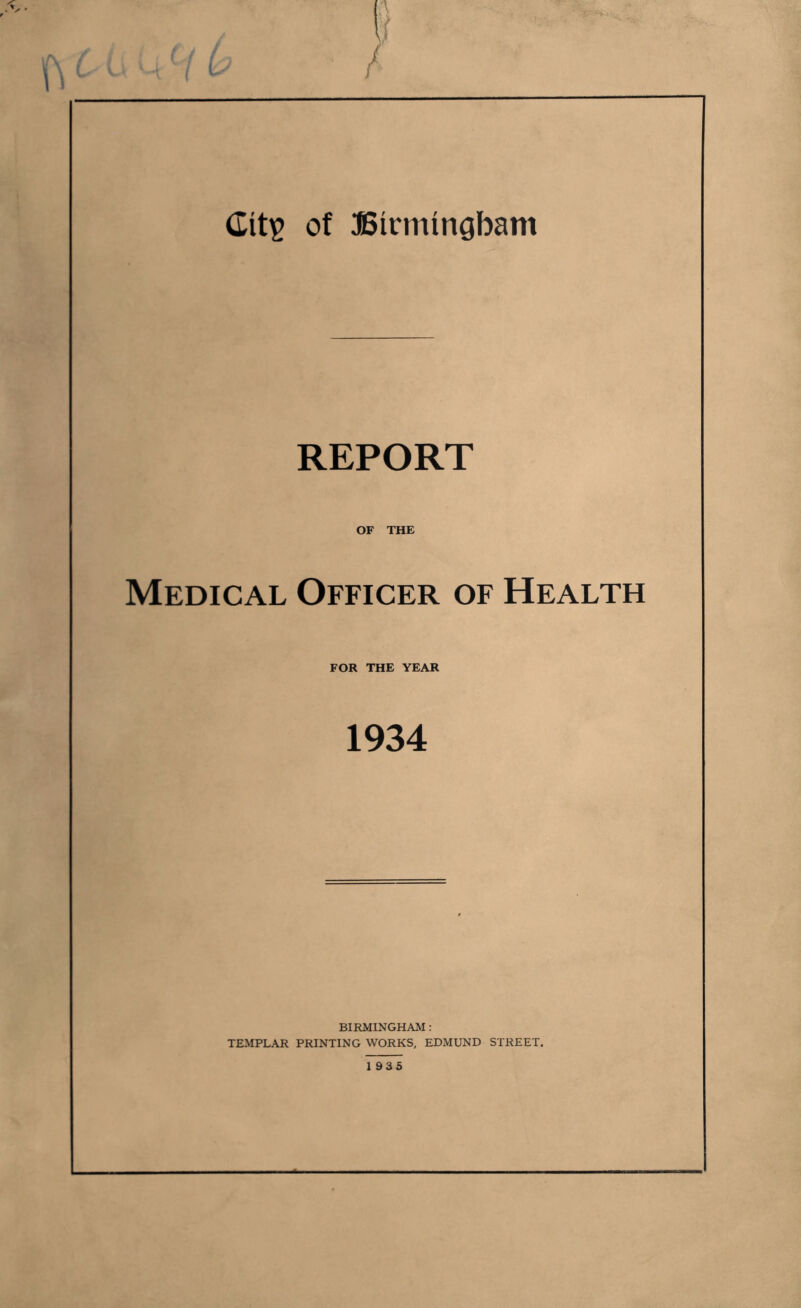 REPORT OF THE Medical Officer of Health FOR THE YEAR 1934 BIRMINGHAM: TEMPLAR PRINTING WORKS, EDMUND STREET. 1935