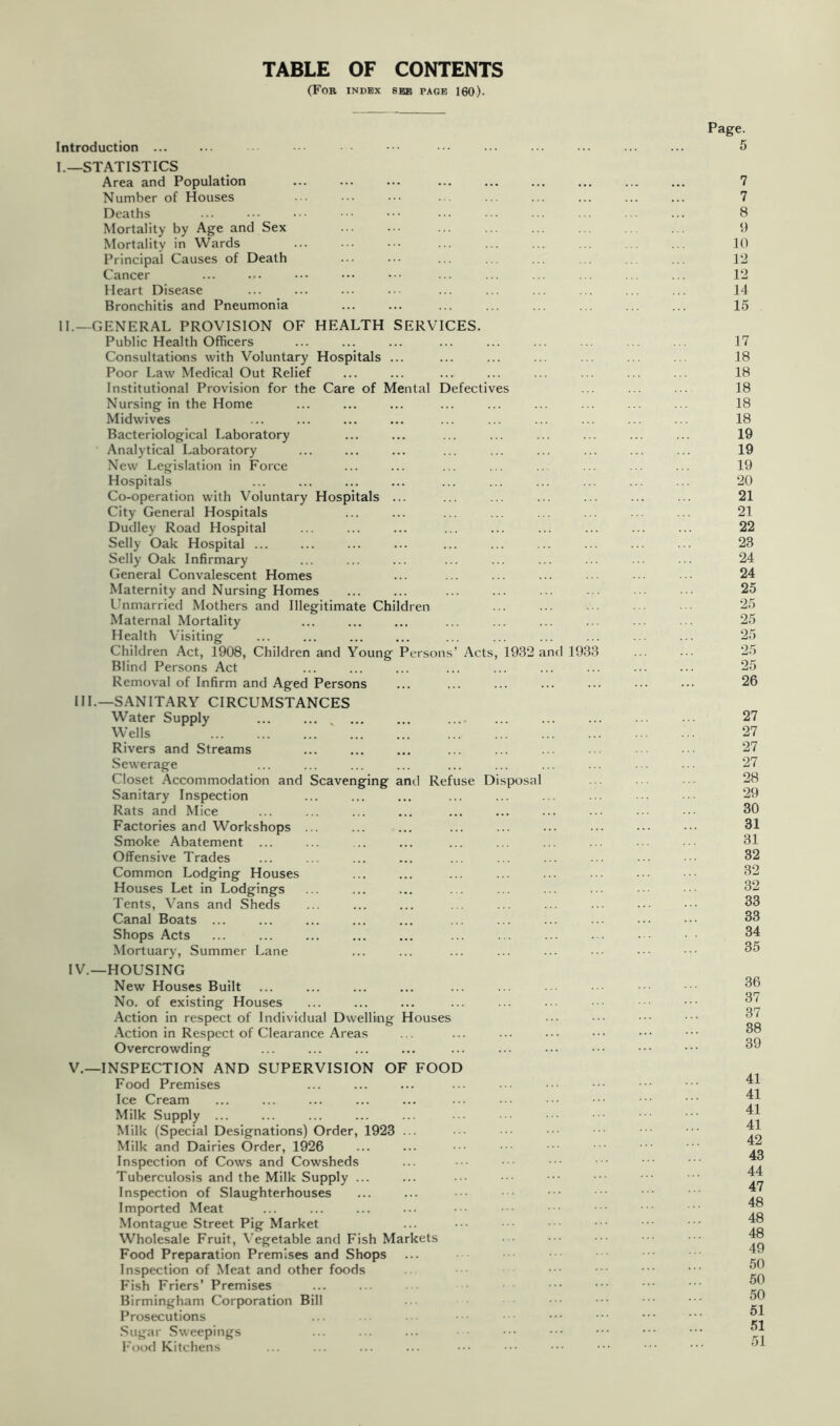 TABLE OF CONTENTS (For index see page 160). Introduction I. —STATISTICS Area and Population Number of Houses Deaths Mortality by Age and Sex Mortality in Wards Principal Causes of Death Cancer Heart Disease Bronchitis and Pneumonia II. —GENERAL PROVISION OF HEALTH SERVICES. Public Health Officers Consultations with Voluntary Hospitals ... Poor Law Medical Out Relief Institutional Provision for the Care of Mental Defectives Nursing in the Home Midwives Bacteriological Laboratory Analytical Laboratory New Legislation in Force Hospitals Co-operation with Voluntary Hospitals ... City General Hospitals Dudley Road Hospital Selly Oak Hospital ... Selly Oak Infirmary General Convalescent Homes Maternity and Nursing Homes Lhimarried Mothers and Illegitimate Children Maternal Mortality Health Visiting Children Act, 1908, Children and Young Persons’ Acts, 1932 and 1933 Blind Persons Act Removal of Infirm and Aged Persons III.—SANITARY CIRCUMSTANCES Water Supply ... ... , ... ... W’ells Rivers and Streams Sewerage Closet Accommodation and Scavenging and Refuse Disposal Sanitary Inspection Rats and Mice Factories and Workshops ... Smoke Abatement ... Offensive Trades Common Lodging Houses Houses Let in Lodgings Tents, Vans and Sheds Canal Boats ... Shops Acts Mortuary, Summer Lane IV. —HOUSING New Houses Built No. of existing Houses Action in respect of Individual Dwelling Houses .\ction in Respect of Clearance Areas Overcrowding V. —INSPECTION AND SUPERVISION OF FOOD Food Premises Ice Cream Milk Supply ... Milk (Special Designations) Order, 1923 ... Milk and Dairies Order, 1926 Inspection of Cows and Cowsheds Tuberculosis and the Milk Supply ... Inspection of Slaughterhouses Imported Meat Montague Street Pig Market Wholesale Fruit, Vegetable and Fish Markets Food Preparation Premises and Shops Inspection of Meat and other foods Fish Friers’ Premises Birmingham Corporation Bill Prosecutions Sugar Sweepings I'ood Kitchens Page. 7 7 8 9 10 12 12 14 15 17 18 18 18 18 18 19 19 19 20 21 21 22 23 24 24 25 25 25 25 25 25 26 27 27 27 27 28 29 30 31 31 32 32 32 33 33 34 35 36 37 37 38 39 41 41 41 41 42 43 44 47 48 48 48 49 50 50 50 51 51 51