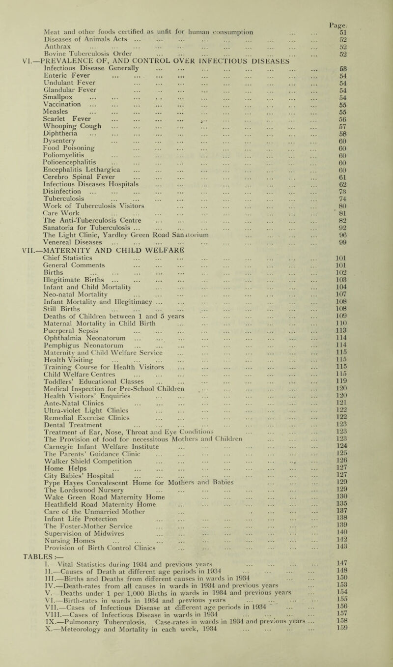 Meat and other foods certified as unfit fo Diseases of Animals Acts Anthrax Bovine Tuberculosis Order VT.—prevalence of, and control OV Infectious Disease Generally Enteric Fever Undulant Fever Glandular Fever Smallpox Vaccination Measles Scarlet Fever Whooping Cough Diphtheria Dysentery Food Poisoning Poliomyelitis Polioencephalitis Encephalitis Lethargica Cerebro Spinal Fever Infectious Diseases Hospitals Disinfection Tuberculosis Work of Tuberculosis Visitors Care Work The Anti-Tuberculosis Centre Sanatoria for Tuberculosis ... The Light Clinic, Yardley Green Road San Venereal Diseases human consumption ER INFECTIOUS DlSl itoriLim ASES VIL—MATERNITY AND CHILD WELFARE Chief Statistics General Comments Births Illegitimate Births Infant and Child Mortality Neo-natal Mortality Infant Mortality and Illegitimacy Still Births Deaths of Children between 1 and 5 years Maternal Mortality in Child Birth Puerperal Sepsis Ophthalmia Neonatorum Pemphigus Neonatorum Maternity and Child Welfare Service Health Visiting Training Course for Health Visitors Child “Welfare Centres Toddlers’ Educational Classes Medical Inspection for Pre-School Children Health Visitors’ Enquiries Ante-Natal Clinics Ultra-violet Light Clinics Remedial Exercise Clinics Dental Treatment Treatment of Ear, Nose, Throat and Eye Comlitions The Provision of food for necessitous Mothers and Children Carnegie Infant Welfare Institute The Parents’ Guidance Clinic Walker Shield Competition Home Helps City Babies’ Hospital Pype Hayes Convalescent Home for Mothers and Babies The Lordswood Nursery Wake Green Road Maternity Home Heathfield Road Maternity Home Care of the Unmarried Mother Infant Life Protection The Foster-Mother Service Supervision of Midwives Nursing Homes Provision of Birth Control Clinics TABLES I. —Vital Statistics during 1934 and previous years II. ^—Causes of Death at different age periods in 1934 HI.—Births and Deaths from different causes in wards in 1934 IV. —Death-rates from all causes in wards in 1934 and previous years V. —Deaths under 1 per 1,000 Births in wards in 1934 and previous years \T.—Birth-rates in wards in 1934 and previous years ... VIL—Cases of Infectious Disease at different age periods in 1934 VIIL-—Cases of Infectious Disease in wards in 1934 ... ... IX. —Pulmonary Tuberculosis. Case-rates in wards in 1934 and prev.ous years .. X. —Meteorology and Mortality in each week, 1934 Page. 51 52 52 52 53 54 54 54 54 55 55 56 57 58 60 60 60 60 60 61 62 73 74 80 ' 81 82 92 96 99 101 101 102 103 104 107 108 108 109 110 113 114 114 115 115 115 115 119 120 120 121 122 122 123 123 123 124 125 126 127 127 129 129 130 135 137 138 139 140 142 143 147 148 150 153 154 155 156 157 158 159