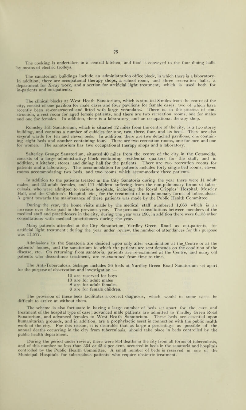 The cooking is undertaken in a central kitchen, and food is conveyed to the four dining halls hv means of electric trolleys. The sanatorium buildings include an administration office block, in which there is a laboratory. In addition, there are occupational therapy shops, a school room, and three recreation halls, a department for X-ray work, and a section for artificial light treatment, which is used both for in-patients and out-patients. The clinical blocks at West Heath Sanatorium, which is situated 8 miles from the centre of the city, consist of one pavilion for male cases and four pavilions for female cases, two of which have recently been re-constructed and fitted with large verandahs. There is, in the process of con- struction, a rest room for aged female patients, and there are two recreation rooms, one for males and one for females. In addition, there is a laboratory, and an occupational therapy shop. Romsley Hill Sanatorium, which is situated 12 miles from the centre of the city, is a two storey building, and contains a number of cubicles for one, two, three, four, and six beds. There are also several wards for ten and eleven beds. In addition, there are two detached pavilions, one contain- ing eight beds and another containing four. There are two recreation rooms, one for men and one for women. The sanatorium has two occupational therapy shops and a laboratory. Salterley Grange Sanatorium, situated 40 miles from the centre of the city in the Cotswolds, consists of a large administrative block containing residential quarters for the staff, and in addition, a kitchen, stores, and dining hall for the patients. There are two recreation rooms for patients and a laboratory. The accommodation for patients includes forty single bed rooms, eleven rooms accommodating two beds, and two rooms which accommodate three patients. In addition to the patients treated in the City Sanatoria during the year there were 11 adult males, and 22 adult females, and 111 children suffering from the non-pulmonary forms of tuber- culosis, who were admitted to various hospitals, including the Royal Cripples’ Hospital, Moseley Hall, and the Children’s Hospital, etc., for the treatment of non-pulmonary forms of tuberculosis. .•\ grant towards the maintenance of these patients was made by the Public Health Committee. During the year, the home visits made by the medical staff numbered 1,063 which is an increase over those paid in the previous year. The personal consultations between members of the medical staff and practitioners in the city, during the year was 190, in addition there were 6,1.53 other consultations with medical practitioners during the year. Many patients attended at the City Sanatorium, Yardley Green Road as out-patients, fur artificial light treatment; during the year under review, the number of attendances for this purpose was 11,.577. Admissions to the Sanatoria are decided upon only after examination at the_Centre or at the patients’ homes, and the sanatorium to which the patients are sent depends on the condition of the <lisease, etc. On returning from sanatoria, patients are re-examined at the Centre, and many old patients who discontinue treatment, are re-examined from time to time. 'I he .Anti-Tuberculosis Scheme includes 36 beds at Yardley Green Road Sanatorium set apart for the purpose of observation and investigation :— 10 are reserved for boys 10 are for adult males 8 are for adult females 8 are for female children. The provision of these beds facilitates a correct diagnosis, which would in some cases be difficult to arrive at without them. The scheme is also fortunate in having a large number of beds set apart for the care and treatment of the hospital type of case ; advanced male patients are admitted to Yardley Green Road Sanatorium, and advanced females to West Heath Sanatorium. These beds are essential upon humanitarian grounds, and in addition, are a prophylactic asset in connection with the public health work of the city. For this reason, it is desirable that as large a percentage as possible of the annual deaths occurring in the city from tuberculosis, should take place in beds controlled by the public health department. During the period under review, there were 814 deaths in the city from all forms of tuberculosis, and of this number no less than 3.54 or 43.4 per cent, occurred in beds in the sanatoria and hospitals controlled by the Public Health Committee. A smalt number of beds is reserved in one of the Municipal Hospitals for tuberculous patients who require obstetric treatment.