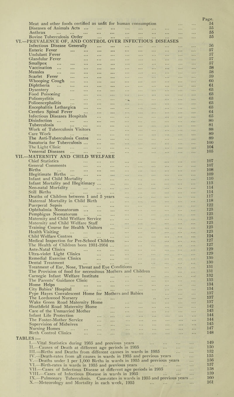 Meat and other foods certified as unfit for human consumption Diseases of Animals Acts Anthrax Bovine Tuberculosis Order VI.—PREVALENCE OF, AND CONTROL OVER INFECTIOUS DISEASES Infectious Disease Generally Enteric Fever Undulant Fever Glandular Fever Smallpox Vaccination Measles Scarlet Fever Whooping Cough Diphtheria Dysentery Food Poisoning Poliomyelitis Polioencephalitis Encephalitis Lethargica Cerebro Spinal Fever Infectious Diseases Hospitals Disinfection Tuberculosis Work of Tuberculosis Visitors Care Work The Anti-Tuberculosis Centre Sanatoria for Tuberculosis The Light Clinic Venereal Diseases VIL—MATERNITY AND CHILD WELFAR Chief Statistics General Comments Births Illegitimate Births Infant and Child Mortality Infant Mortality and Illegitimacy Neo-natal Mortality Still Births Deaths of Children between 1 and 5 year Maternal Mortality in Child Birth Puerperal Sepsis Ophthalmia Neonatorum Pemphigus Neonatorum Maternity and Child Welfare Service Maternity and Child Welfare Staff Training Course for Health Visitors Health Visiting Child Welfare Centres Medical Inspection for Pre-School Children The Health of Children born 1931-1934 Ante-Natal Clinics Ultra-violet Light Clinics Remedial Exercise Clinics Dental Treatment Treatment of Ear, Nose, Throat and Eye Conditions The Provision of food for necessitous Mothers and Children Carnegie Infant Welfare Institute The Parents’ Guidance Clinic Home Helps City Babies’ Hospital Pype Hayes Convalescent Home for Mothers and Babies The Lorclswood Nursery Wake Green Road Maternity Home Heathfield Road Maternity Home Care of the Unmarried Mother Infant Life Protection The Foster-Mother Service Supervision of Midwives Nursing Homes Birth Control Clinics TABLES 1.—Vital Statistics during 1935 and previous years H—Causes of Death at different age periods in 1935 III. —Births and Deaths from different causes in wards in 1935 IV. —Death-rates from all causes in wards in 1935 and previous years y.—Deaths under 1 per 1,000 Births in wards in 1935 and previous years VI.—Birth-rates in wards in 1935 and previous years Vll—Cases of Infectious Disease at different age periods in 1935 ^TH.—Cases of Infectious Disease in wards in 1935 IX. —Pulmonary Tuberculosis. Case-rates in wards in 1935 and previous years X. —Meteorology and Mortality in each week, 1935 Page. 54 55 55 55 56 57 57 57 57 58 58 59 60 61 63 63 63 63 63 64 65 80 81 88 89 89 100 104 105 107 107 108 109 110 113 114 114 117 118 122 123 123 123 123 123 123 124 127 127 129 129 130 130 131 131 132 133 134 134 137 137 137 142 143 144 144 145 147 148 149 150 152 155 156 157 158 159 160 161