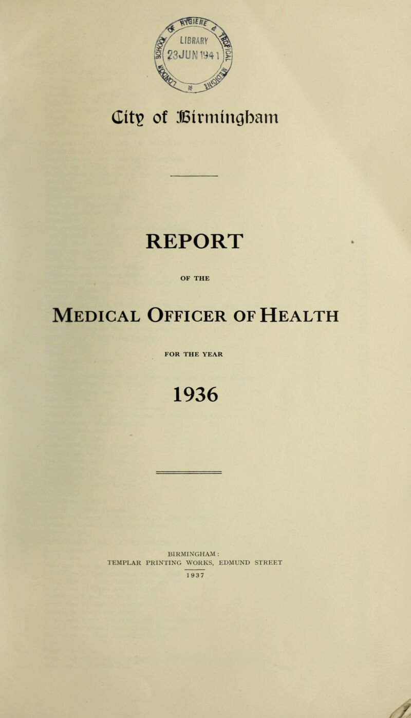 dit^ of JBirmingbam REPORT OF THE Medical Officer of Health FOR THE YEAR 1936 BIRMINGHAM : TEMPLAR PRINTING WORKS, EDMUND STREET 1937 /