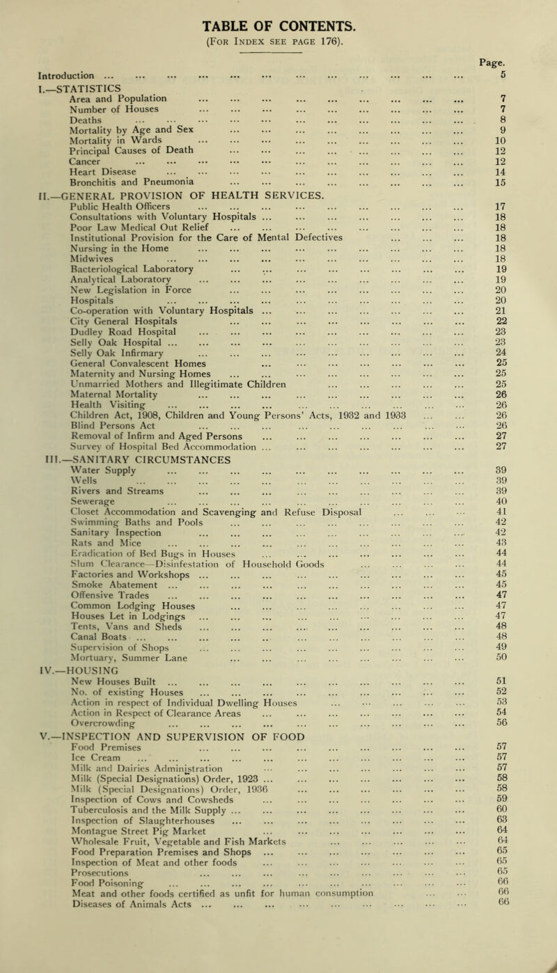 TABLE OF CONTENTS. (For Index see page 176). Introduction ... I._STATISTICS Area and Population Number of Houses Deaths Mortality by Age and Sex Mortality in Wards Principal Causes of Death Cancer Heart Disease Bronchitis and Pneumonia 11.—GENERAL PROVISION OF HEALTH SERVICES. Public Health Officers Consultations with Voluntary Hospitals ... Poor Law Medical Out Relief Institutional Provision for the Care of Mental Defectives Nursing in the Home Midwives Bacteriological Laboratory Analytical Laboratory New Legislation in Force Hospitals Co-operation with Voluntary Hospitals ... City General Hospitals Dudley Road Hospital Selly Oak Hospital ... Selly Oak Infirmary General Convalescent Homes Maternity and Nursing Homes Unmarried Mothers and Illegitimate Children Maternal Mortality Health Visiting Children Act, 1908, Children and Young Persons’ Acts, Blind Persons Act Removal of Infirm and Aged Persons Survey of Hospital Bed Accommodation ... 1932 and 1933 HI.—SANITARY CIRCUMSTANCES Water Supply Wells Rivers and Streams Sewerage Closet Accommodation and Scavenging and Refuse Disposal Swimming Baths and Pools Sanitary Inspection Rats and Mice Eradication of Bed Bugs in Houses Slum Clearance—Disinfestation of Household Goods Factories and Workshops ... Smoke Abatement ... Offensive Trades Common Lodging Houses Houses Let in Lodgings Tents, Vans and Sheds Canal Boats ... Supervision of Shops Mortuary, Summer Lane IV.—HOUSING New Houses Built No. of existing Houses Action in respect of Individual Dwelling Houses Action in Respect of Clearance Areas Overcrowding V.—INSPECTION AND SUPERVISION OF FOOD Food Premises Ice Cream .Milk and Dairies Administration Milk (Special Designations) Order, 1923 ... Milk (Special Designations) Order, 1936 Inspection of Cows and Cowsheds Tuberculosis and the Milk Supply ... Inspection of Slaughterhouses Montague Street Pig Market Wholesale Fruit, Vegetable and Fish Markets Food Preparation Premises and Shops Inspection of Meat and other foods Prosecutions Food Poisoning Meat and other foods certified as unfit for human consumption Diseases of Animals Acts ... Page. 7 7 8 9 10 12 12 14 15 17 18 18 18 18 18 19 19 20 20 21 22 23 23 24 25 25 25 26 26 26 26 27 27 39 39 39 40 41 42 42 43 44 44 45 45 47 47 47 48 48 49 50 51 52 53 54 56 57 57 57 58 58 59 60 63 64 64 65 65 65 66 66 66 A