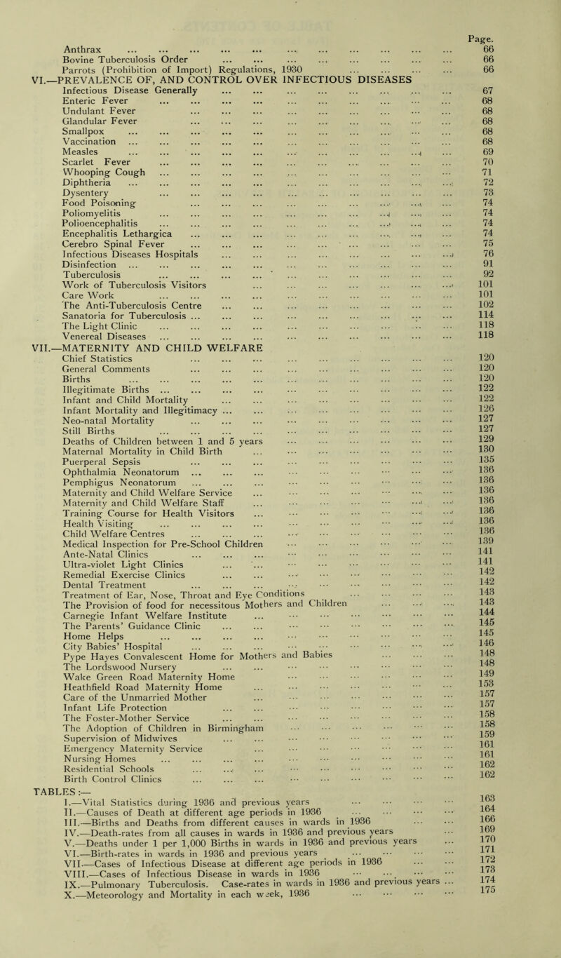 Anthrax ... ... ... ... ... ..., Bovine Tuberculosis Order Parrots (Prohibition of Import) Regulations, 1930 VI.—PREVALENCE OF, AND CONTROL OVER INFECTIOUS DISEASES Infectious Disease Generally Enteric Fever Undulant Fever Glandular Fever Smallpox Vaccination Measles Scarlet Fever Whooping Cough Diphtheria Dysentery Food Poisoning Poliomyelitis Polioencephalitis Encephalitis Lethargica Cerebro Spinal Fever Infectious Diseases Hospitals Disinfection Tuberculosis Work of Tuberculosis Visitors Care Work The Anti-Tuberculosis Centre Sanatoria for Tuberculosis ... The Light Clinic Venereal Diseases VIL—MATERNITY AND CHILD WELFARE Chief Statistics General Comments Births Illegitimate Births Infant and Child Mortality Infant Mortality and Illegitimacy Neo-natal Mortality Still Births Deaths of Children between 1 and 5 years Maternal Mortality in Child Birth Puerperal Sepsis Ophthalmia Neonatorum Pemphigus Neonatorum Maternity and Child Welfare Service Maternity and Child Welfare Staff Training Course for Health Visitors Health Visiting Child Welfare Centres Medical Inspection for Pre-School Children Ante-Natal Clinics Ultra-violet Light Clinics Remedial Exercise Clinics Dental Treatment Treatment of Ear, Nose, Throat and Eye Conditions The Provision of food for necessitous Mothers and Children Carnegie Infant Welfare Institute The Parents’ Guidance Clinic Home Helps City Babies’ Hospital Pype Hayes Convalescent Home for Mothers and Babies The Lordswood Nursery Wake Green Road Maternity Home Heathfield Road Maternity Home Care of the Unmarried Mother Infant Life Protection The Foster-Mother Service The Adoption of Children in Birmingham Supervision of Midwives Emergency Maternity Service Nursing Homes Residential Schools ... ...i Birth Control Clinics TABLES I.—Vital Statistics during 1936 and previous years TI.—Causes of Death at different age periods in 1936 HI.—Births and Deaths from different causes in wards in 1936 IV. -—Death-rates from all causes in wards in 1936 and previous years V. —Deaths under 1 per 1,000 Births in wards in 1936 and previous years VI. —Birth-rates in wards in 1936 and previous years ^ ... VII—Cases of Infectious Disease at different age periods in 1936 VIII. —Cases of Infectious Disease in wards in 1936 ••• IX. -—Pulmonary Tuberculosis. Case-rates in wards in 1936 and previous years X. —Meteorology and Mortality in each week, 1936 Page. 66 66 66 67 68 68 68 68 68 69 70 71 72 73 74 74 74 74 75 76 91 92 101 101 102 114 118 118 120 120 120 122 122 126 127 127 129 130 135 136 136 136 136 136 136 136 139 141 141 142 142 143 143 144 145 145 146 148 148 149 153 157 157 158 158 159 161 161 162 162 163 164 166 169 170 171 172 173 174 175
