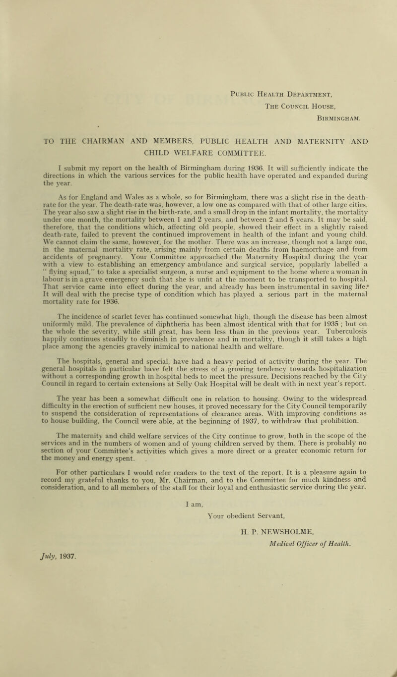 Public Health Department, The Council House, Birmingham. TO THE CHAIRMAN AND MEMBERS, PUBLIC HEALTH AND MATERNITY AND CHILD WELFARE COMMITTEE. I submit my report on the health of Birmingham during 1936. It will sufficiently indicate the directions in which the various services for the public health have operated and expanded during the 3’ear. .\s for England and W'ales as a whole, so for Birmingham, there was a slight rise in the death- rate for the year. The death-rate was, however, a low one as compared with that of other large cities. The year also saw a slight rise in the birth-rate, and a small drop in the infant mortality, the mortality under one month, the mortality between 1 and 2 years, and between 2 and 5 years. It may be said, therefore, that the conditions which, affecting old people, showed their effect in a slightly raised death-rate, failed to prevent the continued improvement in health of the infant and young child. We cannot claim the same, however, for the mother. There was an increase, though not a large one, in the maternal mortality rate, arising mainly from certain deaths from haemorrhage and from accidents of pregnancy. Your Committee approached the Maternity Hospital during the year with a view to establishing an emergency ambulance and surgical service, popularly labelled a  flying squad,” to take a specialist surgeon, a nurse and equipment to the home where a woman in labour is in a grave emergency such that she is unfit at the moment to be transported to hospital. That service came into effect during the year, and already has been instrumental in saving life.* It will deal with the precise type of condition which has played a serious part in the maternal mortalit}’ rate for 1936. The incidence of scarlet fever has continued somewhat high, though the disease has been almost uniformly mild. The prevalence of diphtheria has been almost identical with that for 1935 ; but on the whole the severity, while still great, has been less than in the previous year. Tuberculosis happily continues steadily to diminish in prevalence and in mortality, though it still takes a high place among the agencies gravely inimical to national health and welfare. The hospitals, general and special, have had a heavy period of activity during the year. The general hospitals in particular have felt the stress of a growing tendency towards hospitalization without a corresponding growth in hospital beds to meet the pressure. Decisions reached by the City Council in regard to certain extensions at Selly Oak Hospital will be dealt with in next year’s report. The year has been a somewhat difficult one in relation to housing. Owing to the widespread difficulty in the erection of sufficient new houses, it proved necessary for the City Council temporarily to suspend the consideration of representations of clearance areas. With improving conditions as to house building, the Council were able, at the beginning of 1937, to withdraw that prohibition. The maternity and child welfare services of the City continue to grow, both in the scope of the services and in the numbers of women and of young children served by them. There is probably no section of j'our Committee’s activities which gives a more direct or a greater economic return for the money and energy spent. For other particulars I would refer readers to the text of the report. It is a pleasure again to record my grateful thanks to you, Mr. Chairman, and to the Committee for much kindness and consideration, and to all members of the staff for their loyal and enthusiastic service during the year. July, 1937. I am. Your obedient Servant, H. P. NEWSHOLME, Medical Officer of Health.