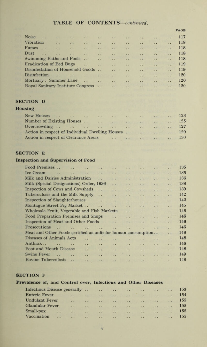 PAGE Noise . . .. . . .. .. . . . . . . .. . . 117 Vibration .. .. .. .. .. .. .. .. 118 Fumes .. .. .. .. .. .. .. .. .. .. 118 Dust . . .. . . . . .. . . . . . . .. .. 118 Swimming Baths and Pools .. .. .. .. .. .. .. 118 Eradication of Bed Bugs .. .. .. .. .. .. 119 Disinfestation of Household Goods .. .. .. .. .. 119 Disinfection . . . . . . .. . . . . . . . . , . 120 Mortuary : Summer Lane . . . . . . . . . . . . . . 120 Royal Sanitary Institute Congress . . . . . . . . . . . . 120 SECTION D Housing New Houses . . . . . . . . . . . . .. .. . . 123 Number of Existing Houses . . .. .. .. . . . . . . 125 Overcrowding . . . . . . . . . . . . . . . . . . 127 Action in respect of Individual Dwelling Houses . . . . ., . . 129 Action in respect of Clearance Areas . . .. . . . . . . 130 SECTION E Inspection and Supervision of Food Food Premises .. . . . . .. .. . . . . . . . . 135 Ice Cream . . , . . . . . . . . . .. .. . . 135 Milk and Dairies Administration .. .. . . . . .. . . 136 Milk (Special Designations) Order, 1936 . . . . . . .. . . 138 Inspection of Cows and Cowsheds .. .. . . . . . . . . 139 Tuberculosis and the Milk Supply . . . . . . . . . . . . 142 Inspection of Slaughterhouses .. . . . . .. . . . . 142 Montague Street Pig Market .. .. .. .. .. .. .. 145 Wholesale Fruit, Vegetable and Fish Markets . . . . . . . . 145 Food Preparation Premises and Shops .. . . .. . . . . 146 Inspection of Meat and Other Foods .. . . . . . . . . 146 Prosecutions . . . . . . .. . . . . . . . . . . 146 Meat and Other Foods certified as unlit for human consumption., .. 148 Diseases of Animals Acts . . .. .. . . . . .. . . 148 Anthrax.. .. .. .. .. .. .. .. .. 148 Foot and Mouth Disease .. .. .. . . .. .. . . 148 Swine Fever . . . . . . . . . , . , . . . . . . 149 Bovine Tuberculosis . . . . . . . . . . . . . . . . 149 SECTION F Prevalence of, and Control over, Infectious and Other Diseases Infectious Disease generally .. .. .. . . . . .. . . 153 Enteric Fever . . . . .. . . . . . . . . . . 154 Undulant Fever . . . . . . . . . . .. . . . . 155 Glandular Fever . . . . . . . . . . . . .. . . 155 Small-pox .. . . . . . . . . . . . . . . . . 155 Vaccination . . . . . . .. . . . . .. . . 155