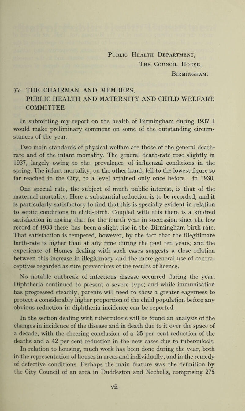 Public Health Department, The Council House, Birmingham. To THE CHAIRMAN AND MEMBERS, PUBLIC HEALTH AND MATERNITY AND CHILD WELFARE COMMITTEE In submitting my report on the health of Birmingham during 1937 I would make preliminary comment on some of the outstanding circum- stances of the 3^ear. Two main standards of physical welfare are those of the general death- rate and of the infant mortality. The general death-rate rose slightly in 1937, largely owing to the prevalence of influenzal conditions in the spring. The infant mortality, on the other hand, fell to the lowest figure so far reached in the City, to a level attained only once before : in 1930. One special rate, the subject of much public interest, is that of the maternal mortality. Here a substantial reduction is to be recorded, and it is particularly satisfactory to find that this is specially evident in relation to septic conditions in child-birth. Coupled with this there is a kindred satisfaction in noting that for the fourth year in succession since the low record of 1933 there has been a slight rise in the Birmingham birth-rate. That satisfaction is tempered, however, by the fact that the illegitimate birth-rate is higher than at any time during the past ten years; and the experience of Homes dealing with such cases suggests a close relation between this increase in illegitimacy and the more general use of contra- ceptives regarded as sure preventives of the results of licence. No notable outbreak of infectious disease occurred during the year. Diphtheria continued to present a severe type; and while immunisation has progressed steadily, parents will need to show a greater eagerness to protect a considerably higher proportion of the child population before any obvious reduction in diphtheria incidence can be reported. In the section dealing with tuberculosis will be found an analysis of the changes in incidence of the disease and in death due to it over the space of a decade, with the cheering conclusion of a 25 per cent reduction of the deaths and a 42 per cent reduction in the new cases due to tuberculosis. In relation to housing, much work has been done during the year, both in the representation of houses in areas and individually, and in the remedy of defective conditions. Perhaps the main feature was the definition by the City Council of an area in Duddeston and Nechells, comprising 275