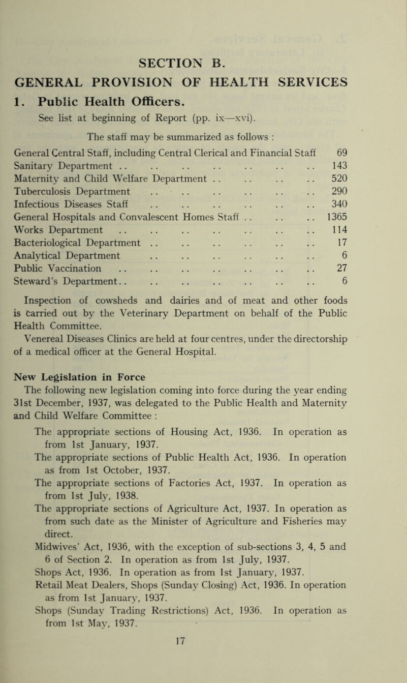 GENERAL PROVISION OF HEALTH SERVICES 1. Public Health Officers. See list at beginning of Report (pp. ix—xvi). The staff may be summarized as follows : General Central Staff, including Central Clerical and Financial Staff 69 Sanitary Department . . . . . . . . . . .. .. 143 Maternity and Child Welfare Department .. . . .. .. 520 Tuberculosis Department .... . . .. .. .. 290 Infectious Diseases Staff . . .. . . .. . . .. 340 General Hospitals and Convalescent Homes Staff . . .. .. 1365 Works Department .. .. .. . . .. . . .. 114 Bacteriological Department .. . . .. . . . . .. 17 Analytical Department .. .. . . . . . . .. 6 Public Vaccination . . .. .. .. .. .. .. 27 Steward’s Department.. .. . . .. . . .. .. 6 Inspection of cowsheds and dairies and of meat and other foods is Carried out by the Veterinary Department on behalf of the Public Health Committee. Venereal Diseases Clinics are held at four centres, under the directorship of a medical officer at the General Hospital. New Legislation in Force The following new legislation coming into force during the year ending 31st December, 1937, was delegated to the Public Health and Maternity and Child Welfare Committee : The appropriate sections of Housing Act, 1936. In operation as from 1st January, 1937. The appropriate sections of Public Health Act, 1936. In operation as from 1st October, 1937. The appropriate sections of Factories Act, 1937. In operation as from 1st July, 1938. The appropriate sections of Agriculture Act, 1937. In operation as from such date as the Minister of Agriculture and Fisheries may direct. Midwives’ Act, 1936, with the exception of sub-sections 3, 4, 5 and 6 of Section 2. In operation as from 1st July, 1937. Shops Act, 1936. In operation as from 1st January, 1937. Retail Meat Dealers, Shops (Sunday Closing) Act, 1936. In operation as from 1st January, 1937. Shops (Sunday Trading Restrictions) Act, 1936. In operation as from 1st May, 1937.