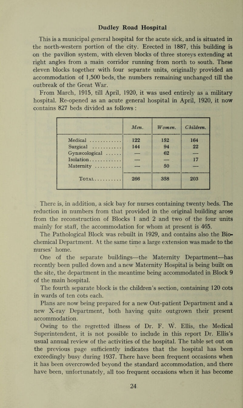 Dudley Road Hospital This is a municipal general hospital for the acute sick, and is situated in the north-western portion of the city. Erected in 1887, this building is on the pavilion system, with eleven blocks of three storeys extending at right angles from a main corridor running from north to south. These eleven blocks together with four separate units, originally provided an accommodation of 1,500 beds, the numbers remaining unchanged till the outbreak of the Great War. From March, 1915, till April, 1920, it was used entirely as a military hospital. Re-opened as an acute general hospital in April, 1920, it now contains 827 beds divided as follows : Men. Women. Children. Medical 122 152 164 Surgical 144 94 22 Gynaecological ...... — 62 — Isolation — — 17 Maternity — 50 — Total 266 358 203 There is, in addition, a sick bay for nurses containing twenty beds. The reduction in numbers from that provided in the original building arose from the reconstruction of Blocks 1 and 2 and two of the four units mainly for staff, the accommodation for whom at present is 465. The Pathological Block was rebuilt in 1929, and contains also the Bio- chemical Department. At the same time a large extension was made to the nurses’ home. One of the separate buildings—the Maternity Department—has recently been pulled down and a new Maternity Hospital is being built on the site, the department in the meantime being accommodated in Block 9 of the main hospital. The fourth separate block is the children’s section, containing 120 cots in wards of ten cots each. Plans are now being prepared for a new Out-patient Department and a new X-ray Department, both having quite outgrown their present accommodation. Owing to the regretted illness of Dr. F. W. Ellis, the Medical Superintendent, it is not possible to include in this report Dr. Ellis’s usual annual review of the activities of the hospital. The table set out on the previous page sufficiently indicates that the hospital has been exceedingly busy during 1937. There have been frequent occasions when it has been overcrowded beyond the standard accommodation, and there have been, unfortunately, all too frequent occasions when it has become