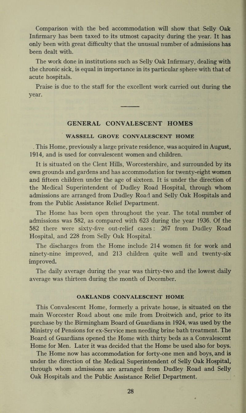 Comparison with the bed accommodation will show that Selly Oak Infirmary has been taxed to its utmost capacity during the year. It has only been with great difficulty that the unusual number of admissions has been dealt with. The work done in institutions such as Selly Oak Infirmary, dealing with the chronic sick, is equal in importance in its particular sphere with that of acute hospitals. Praise is due to the staff for the excellent work carried out during the year. GENERAL CONVALESCENT HOMES WASSELL GROVE CONVALESCENT HOME . This Home, previously a large private residence, was acquired in August, 1914, and is used for convalescent women and children. It is situated on the Clent HiUs, Worcestershire, and surrounded by its own grounds and gardens and has accommodation for twenty-eight women and fifteen children under the age of sixteen. It is under the direction of the Medical Superintendent of Dudley Road Hospital, through whom admissions are arranged from Dudley Road and Selly Oak Hospitals and from the Public Assistance Relief Department. The Home has been open throughout the year. The total number of admissions was 582, as compared with 623 during the year 1936. Of the 582 there were sixty-five out-relief cases: 267 from Dudley Road Hospital, and 228 from SeUy Oak Hospital. The discharges from the Home include 214 women fit for work and ninety-nine improved, and 213 children quite well and twenty-six improved. The daily average during the year was thirty-two and the lowest daily average was thirteen during the month of December. OAKLANDS CONVALESCENT HOME This Convalescent Home, formerly a private house, is situated on the main Worcester Road about one mile from Droitwich and, prior to its purchase by the Birmingham Board of Guardians in 1924, was used by the Ministry of Pensions for ex-Service men needing brine bath treatment. The Board of Guardians opened the Home with thirty beds as a Convalescent Home for Men. Later it was decided that the Home be used also for boys. The Home now has accommodation for forty-one men and boys, and is under the direction of the Medical Superintendent of SeUy Oak Hospital, through whom admissions are arranged from Dudley Road and Selly Oak Hospitals and the Public Assistance Relief Department.