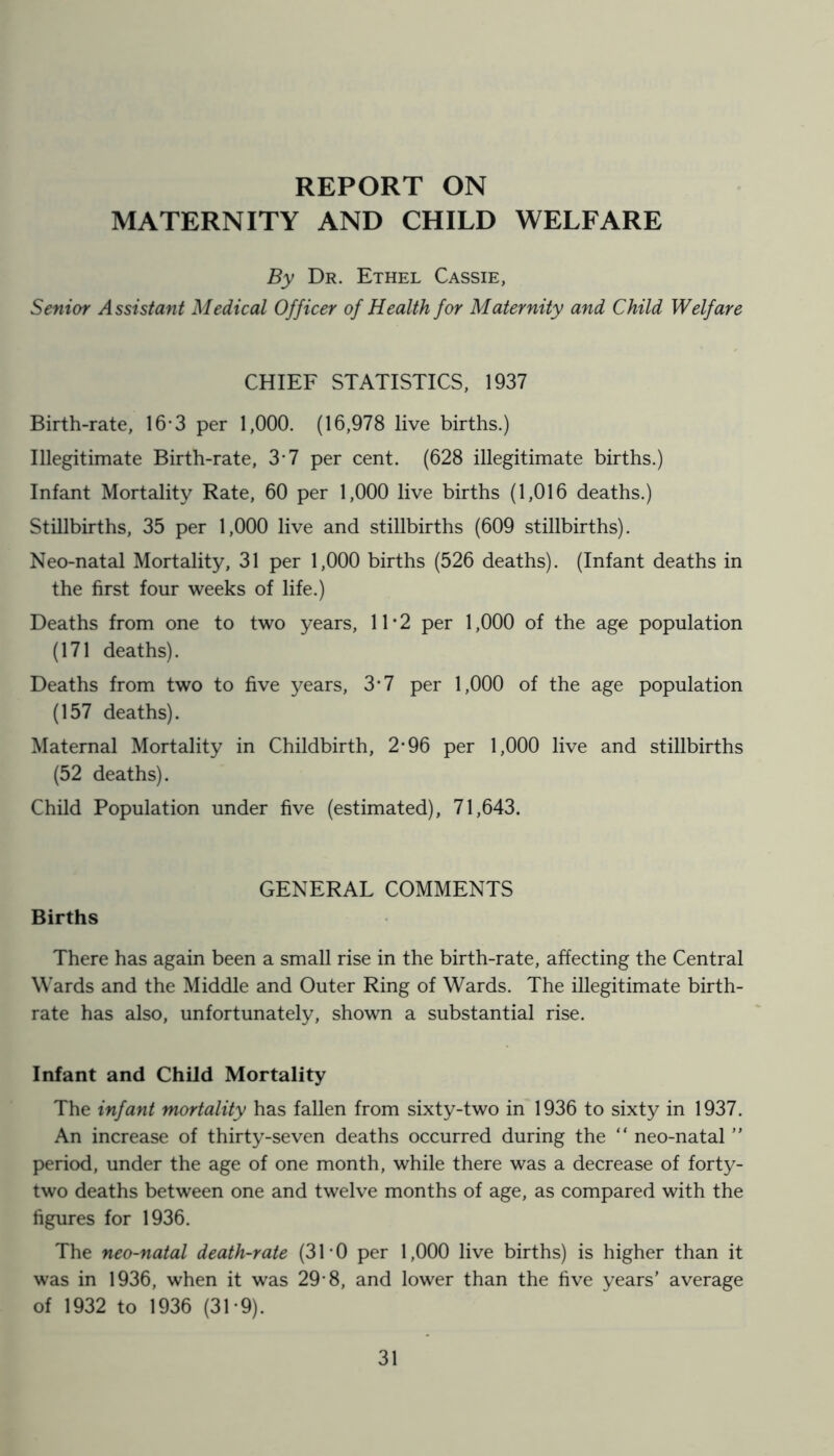 REPORT ON MATERNITY AND CHILD WELFARE By Dr. Ethel Cassie, Senior Assistant Medical Officer of Health for Maternity and Child Welfare CHIEF STATISTICS, 1937 Birth-rate, 16*3 per 1,000. (16,978 live births.) Illegitimate Birth-rate, 3-7 per cent. (628 illegitimate births.) Infant Mortality Rate, 60 per 1,000 live births (1,016 deaths.) Stillbirths, 35 per 1,000 live and stillbirths (609 stillbirths). Neo-natal Mortality, 31 per 1,000 births (526 deaths). (Infant deaths in the first four weeks of life.) Deaths from one to two years, 11*2 per 1,000 of the age population (171 deaths). Deaths from two to five years, 3*7 per 1,000 of the age population (157 deaths). Maternal Mortality in Childbirth, 2-96 per 1,000 live and stillbirths (52 deaths). Child Population under five (estimated), 71,643. GENERAL COMMENTS Births There has again been a small rise in the birth-rate, affecting the Central Wards and the Middle and Outer Ring of Wards. The illegitimate birth- rate has also, unfortunately, shown a substantial rise. Infant and Child Mortality The infant mortality has fallen from sixty-two in 1936 to sixty in 1937. An increase of thirty-seven deaths occurred during the “ neo-natal ” period, under the age of one month, while there was a decrease of forty- two deaths between one and twelve months of age, as compared with the figures for 1936. The neo-natal death-rate (31-0 per 1,000 live births) is higher than it was in 1936, when it was 29-8, and lower than the five years' average of 1932 to 1936 (31*9).