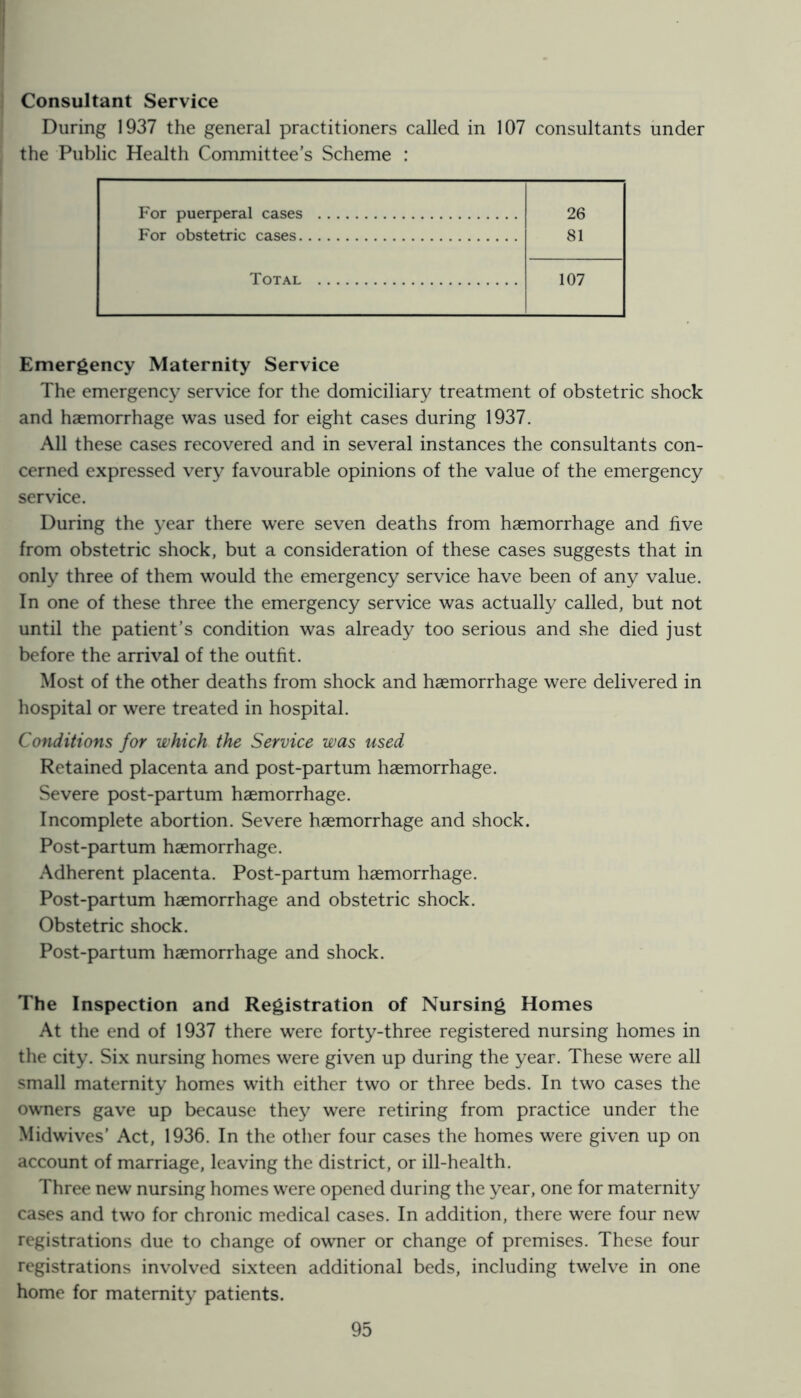 Consultant Service During 1937 the general practitioners called in 107 consultants under the Public Health Committee’s Scheme : For puerperal cases 26 For obstetric cases 81 Total 107 Emergency Maternity Service The emergency service for the domiciliary treatment of obstetric shock and haemorrhage was used for eight cases during 1937. All these cases recovered and in several instances the consultants con- cerned expressed very favourable opinions of the value of the emergency service. During the year there were seven deaths from haemorrhage and five from obstetric shock, but a consideration of these cases suggests that in only three of them would the emergency service have been of any value. In one of these three the emergency service was actually called, but not until the patient’s condition was already too serious and she died just before the arrival of the outfit. Most of the other deaths from shock and haemorrhage were delivered in hospital or were treated in hospital. Conditions for which the Service was used Retained placenta and post-partum haemorrhage. Severe post-partum haemorrhage. Incomplete abortion. Severe haemorrhage and shock. Post-partum haemorrhage. Adherent placenta. Post-partum haemorrhage. Post-partum haemorrhage and obstetric shock. Obstetric shock. Post-partum haemorrhage and shock. The Inspection and Registration of Nursing Homes At the end of 1937 there were forty-three registered nursing homes in the city. Six nursing homes were given up during the year. These were all small maternity homes with either two or three beds. In two cases the owners gave up because they were retiring from practice under the Midwives’ Act, 1936. In the other four cases the homes were given up on account of marriage, leaving the district, or ill-health. Three new nursing homes were opened during the year, one for maternity cases and two for chronic medical cases. In addition, there were four new registrations due to change of owner or change of premises. These four registrations involved sixteen additional beds, including twelve in one home for maternity patients.