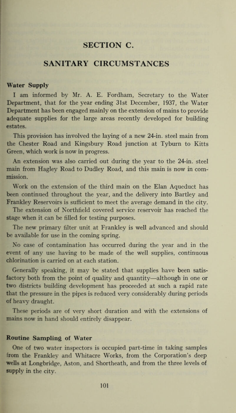 SANITARY CIRCUMSTANCES Water Supply I am informed by Mr. A. E. Fordham, Secretary to the Water Department, that for the year ending 31st December, 1937, the Water Department has been engaged mainly on the extension of mains to provide adequate supplies for the large areas recently developed for building estates. This provision has involved the laying of a new 24-in. steel main from the Chester Road and Kingsbury Road junction at Tyburn to Kitts Green, which work is now in progress. An extension was also carried out during the year to the 24-in. steel main from Hagley Road to Dudley Road, and this main is now in com- mission. Work on the extension of the third main on the Elan Aqueduct has been continued throughout the year, and the delivery into Bartley and Frankley Reservoirs is sufficient to meet the average demand in the city. The extension of Northfield covered service reservoir has reached the stage when it can be filled for testing purposes. The new primary filter unit at Frankley is well advanced and should be available for use in the coming spring. Xo case of contamination has occurred during the year and in the event of any use having to be made of the well supplies, continuous chlorination is carried on at each station. Generally speaking, it may be stated that supplies have been satis- factory both from the point of quality and quantity—although in one or two districts building development has proceeded at such a rapid rate that the pressure in the pipes is reduced very considerably during periods of heavy draught. These periods are of very short duration and with the extensions of mains now in hand should entirely disappear. Routine Sampling of W'ater One of two water inspectors is occupied part-time in taking samples from the Frankley and Whitacre Works, from the Corporation’s deep wells at Longbridge, Aston, and Shortheath, and from the three levels of supply in the city.