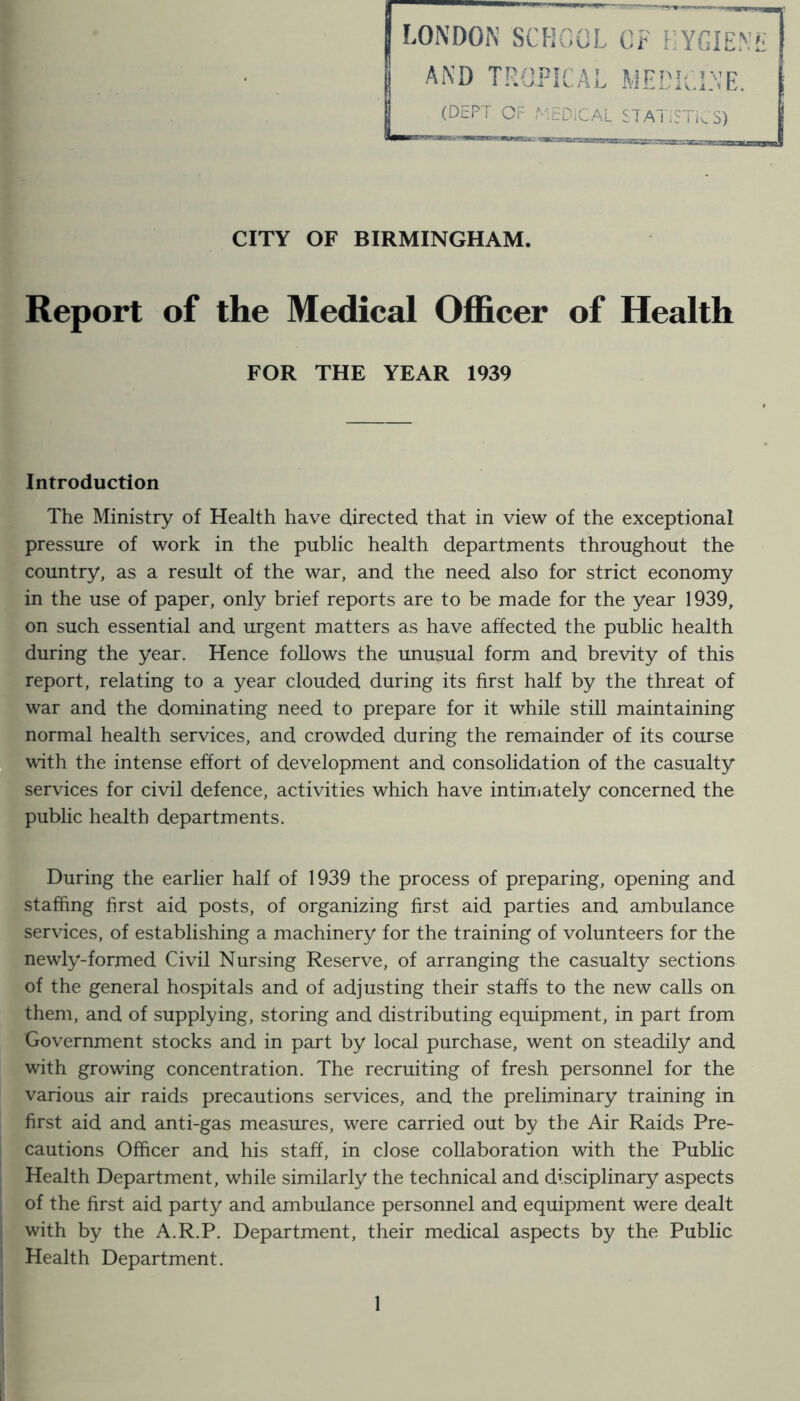 LONDON SCHOOL OF FYGIEN AND TROPICAL MEL'lelNE. (DEFT OF roEDiCAL STATiSTi^S) CITY OF BIRMINGHAM. Report of the Medical Officer of Health FOR THE YEAR 1939 Introduction The Ministry of Health have directed that in view of the exceptional pressure of work in the public health departments throughout the country, as a result of the war, and the need also for strict economy in the use of paper, only brief reports are to be made for the year 1939, on such essential and urgent matters as have affected the public health during the year. Hence follows the unusual form and brevity of this report, relating to a year clouded during its first half by the threat of war and the dominating need to prepare for it while still maintaining normal health services, and crowded during the remainder of its course with the intense effort of development and consolidation of the casualty services for civil defence, activities which have intiniately concerned the public health departments. During the earlier half of 1939 the process of preparing, opening and staffing first aid posts, of organizing first aid parties and ambulance services, of establishing a machinery for the training of volunteers for the newly-formed Civil Nursing Reserve, of arranging the casualt}^ sections of the general hospitals and of adjusting their staffs to the new calls on them, and of supplying, storing and distributing equipment, in part from Government stocks and in part by local purchase, went on steadily and with growing concentration. The recruiting of fresh personnel for the various air raids precautions services, and the preliminary training in first aid and anti-gas measures, were carried out by the Air Raids Pre- cautions Officer and his staff, in close collaboration with the Public Health Department, while similarly the technical and disciplinary aspects of the first aid party and ambulance personnel and equipment were dealt with by the A.R.P. Department, their medical aspects by the Public Health Department.