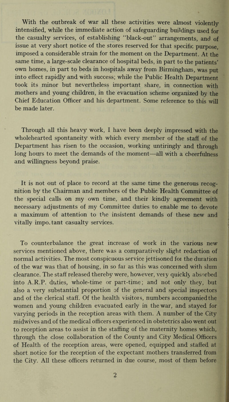 With the outbreak of war all these activities were almost violently intensified, while the immediate action of safeguarding buildings used for the casualty services, of establishing “black-out” arrangements, and of issue at very short notice of the stores reserved for that specific purpose, imposed a considerable strain for the moment on the Department. At the same time, a large-scale clearance of hospital beds, in part to the patients’ own homes, in part to beds in hospitals away from Birmingham, was put into effect rapidly and with success; while the Public Health Department took its minor but nevertheless important share, in connection with mothers and young children, in the evacuation scheme organized by the Chief Education Officer and his department. Some reference to this will be made later. Through all this heavy work, I have been deeply impressed with the wholehearted spontaneity with which every member of the staff of the Department has risen to the occasion, working untiringly and through long hours to meet the demands of the moment—all with a cheerfulness and willingness beyond praise. It is not out of place to record at the same time the generous recog- nition by the Chairman and members of the Public Health Committee of the special calls on my own time, and their kindly agreement with necessary adjustments of my Committee duties to enable me to devote a maximum of attention to the insistent demands of these new and vitally important casualty services. To counterbalance the great increase of work in the various new services mentioned above, there was a comparatively slight redaction of normal activities. The most conspicuous service jettisoned foi the duration of the war was that of housing, in so fai as this was concerned with slum clearance. The staff released thereby were, however, veiy quickl}, absorbed into A.R.P. duties, whole-time or part-time; and not only they, but also a very substantial proportion of the general and special inspectors and of the clerical staff. Of the health visitors, numbers accompanied the women and young children evacuated early in the war, and stayed for varying periods in the reception areas with them. A number of the City midwives and of the medical officers experienced in obstetrics also went out to reception areas to assist in the staffing of the maternity homes which, through the close collaboration of the County and City Medical Officers of Health of the reception areas, were opened, equipped and staffed at short notice for the reception of the expectant mothers transferred from the City. All these officers returned in due course, most of them before