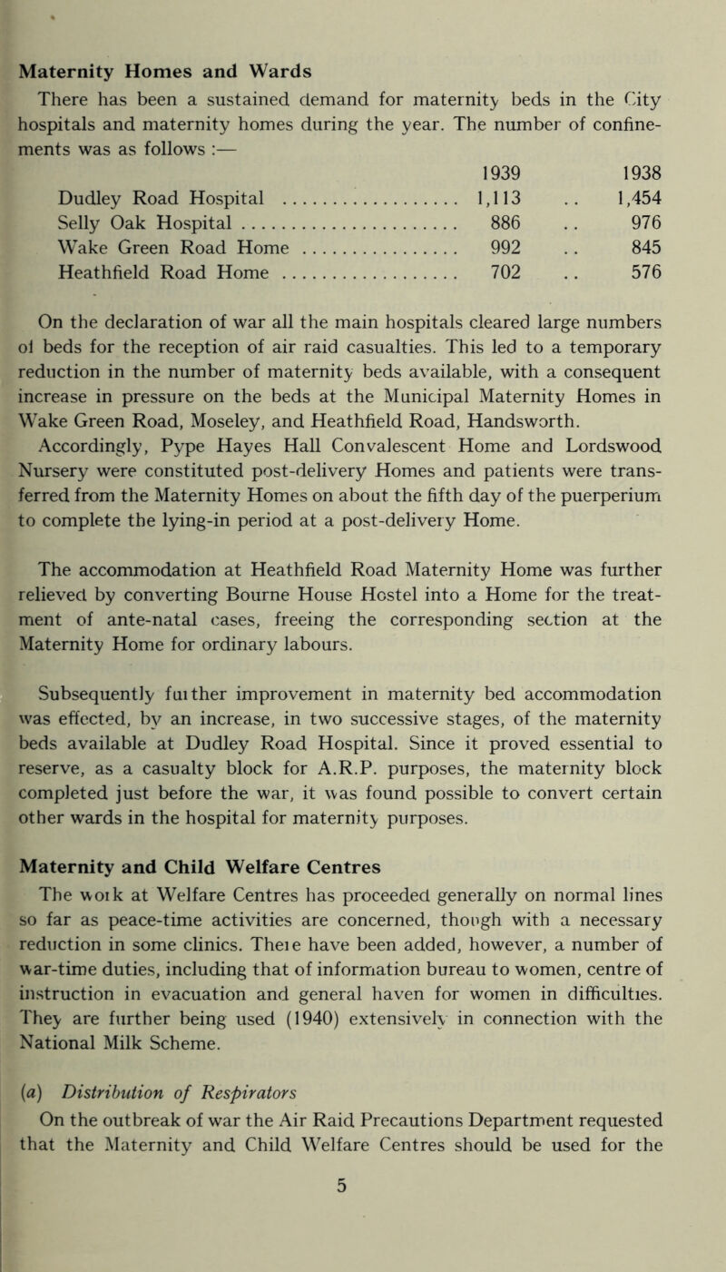 Maternity Homes and Wards There has been a sustained demand for maternit}/ beds in the City hospitals and maternity homes during the year. The number of confine- ments was as follows :— 1939 1938 Dudley Road Hospital 1,113 1,454 Selly Oak Hospital 886 976 Wake Green Road Home 992 845 Heathfield Road Home 702 576 On the declaration of war all the main hospitals cleared large numbers ol beds for the reception of air raid casualties. This led to a temporary reduction in the number of maternity beds available, with a consequent increase in pressure on the beds at the Municipal Maternity Homes in Wake Green Road, Moseley, and Heathfield Road, Handsworth. Accordingly, Pype Hayes Hall Convalescent Home and Lordswood Nursery were constituted post-delivery Homes and patients were trans- ferred from the Maternity Homes on about the fifth day of the puerperium to complete the lying-in period at a post-delivery Home. The accommodation at Heathfield Road Maternity Home was further relieved by converting Bourne House Hostel into a Home for the treat- ment of ante-natal cases, freeing the corresponding section at the Maternity Home for ordinary labours. Subsequently fuither improvement in maternity bed accommodation was effected, by an increase, in two successive stages, of the maternity beds available at Dudley Road Hospital. Since it proved essential to reserve, as a casualty block for A.R.P. purposes, the maternity block completed just before the war, it was found possible to convert certain other wards in the hospital for maternity purposes. Maternity and Child Welfare Centres The woik at Welfare Centres has proceeded generally on normal lines so far as peace-time activities are concerned, though with a necessary reduction in some clinics. Theie have been added, however, a number of war-time duties, including that of information bureau to women, centre of instruction in evacuation and general haven for women in difficulties. They are further being used (1940) extensively in connection with the National Milk Scheme. (a) Distribution of Respirators On the outbreak of war the Air Raid Precautions Department requested that the Maternity and Child Welfare Centres should be used for the
