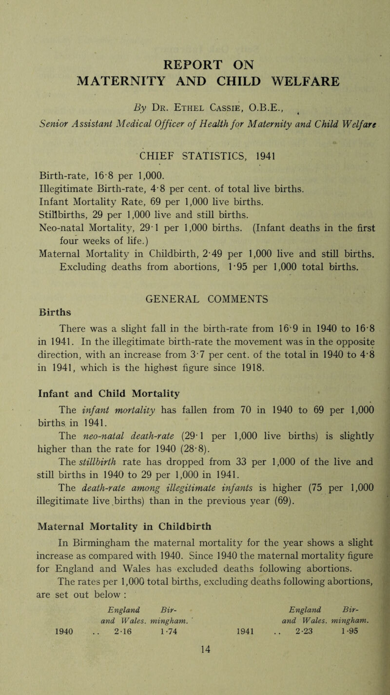 REPORT ON MATERNITY AND CHILD WELFARE By Dr. Ethel Cassie, O.B.E., Senior Assistant Medical Officer of Health for Maternity and Child Welfare CHIEF STATISTICS, 1941 Birth-rate, 16-8 per 1,000. Illegitimate Birth-rate, 4*8 per cent, of total live births. Infant Mortality Rate, 69 per 1,000 live births. Stillbirths, 29 per 1,000 live and still births. Neo-natal Mortality, 29*1 per 1,000 births. (Infant deaths in the first four weeks of life.) Maternal Mortality in Childbirth, 2*49 per 1,000 live and still births. Excluding deaths from abortions, 1‘95 per 1,000 total births. GENERAL COMMENTS Births There was a slight fall in the birth-rate from 16*9 in 1940 to 16-8 in 1941. In the illegitimate birth-rate the movement was in the opposite direction, with an increase from 3-7 per cent, of the total in 1940 to 4-8 in 1941, which is the highest figure since 1918. Infant and Child Mortality The infant mortality has fallen from 70 in 1940 to 69 per 1,000 births in 1941. The neo-natal death-rate (29*1 per 1,000 live births) is slightly higher than the rate for 1940 (28-8). The stillbirth rate has dropped from 33 per 1,000 of the live and still births in 1940 to 29 per 1,000 in 1941. The death-rate among illegitimate infants is higher (75 per 1,000 illegitimate live.births) than in the previous year (69). Maternal Mortality in Childbirth In Birmingham the maternal mortality for the year shows a slight increase as compared with 1940. Since 1940 the maternal mortality figure for England and Wales has excluded deaths following abortions. The rates per 1,000 total births, excluding deaths following abortions, are set out below : 1940 and Wales, mingham. ' England Bir- 2-16 1-74 1941 England Bir- and Wales, mingham. 2-23 1-95