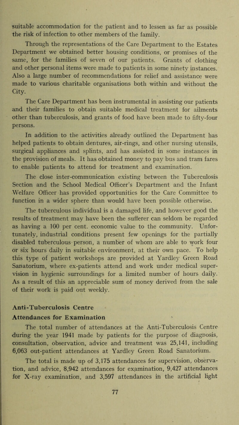 suitable accommodation for the patient and to lessen as far as possible the risk of infection to other members of the family. Through the representations of the Care Department to the Estates Department we obtained better housing conditions, or promises of the same, for the families of seven of our patients. Grants of clothing and other personal items were made to patients in some ninety instances. Also a large number of recommendations for relief and assistance were made to various charitable organisations both within and without the City. The Care Department has been instrumental in assisting our patients and their families to obtain suitable medical treatment for ailments other than tuberculosis, and grants of food have been made to fifty-four persons. In addition to the activities already outlined the Department has helped patients to obtain dentures, air-rings, and other nursing utensils, surgical appliances and splints, and has assisted in some instances in the provision of meals. It has obtained money to pay bus and tram fares to enable patients to attend for treatment and examination. The close inter-communication existing between the Tuberculosis Section and the School Medical Officer’s Department and the Infant Welfare Officer has provided opportunities for the Care Committee to function in a wider sphere than would have been possible otherwise. The tuberculous individual is a damaged life, and however good the results of treatment may have been the sufferer can seldom be regarded as having a 100 per cent, economic value to the community. Unfor- tunately, industrial conditions present few openings for the partially disabled tuberculous-person, a number of whom are able to work four or six hours daily in suitable environment, at their own pace. To help this type of patient workshops are provided at Yardley Green Road Sanatorium, where ex-patients attend and work under medical super- vision in hygienic surroundings for a limited number of hours daily. As a result of this an appreciable sum of money derived from the sale of their work is paid out weekly. Anti-Tuberculosis Centre Attendances for Examination The total number of attendances at the Anti-Tuberculosis Centre during the year 1941 made by patients for the purpose of diagnosis, consultation, observation, advice and treatment was 25,141, including 6,063 out-patient attendances at Yardley Green Road Sanatorium. The total is made up of 3,175 attendances for supervision, observa- tion, and advice, 8,942 attendances for examination, 9,427 attendances for X-ray examination, and 3,597 attendances in the artificial light