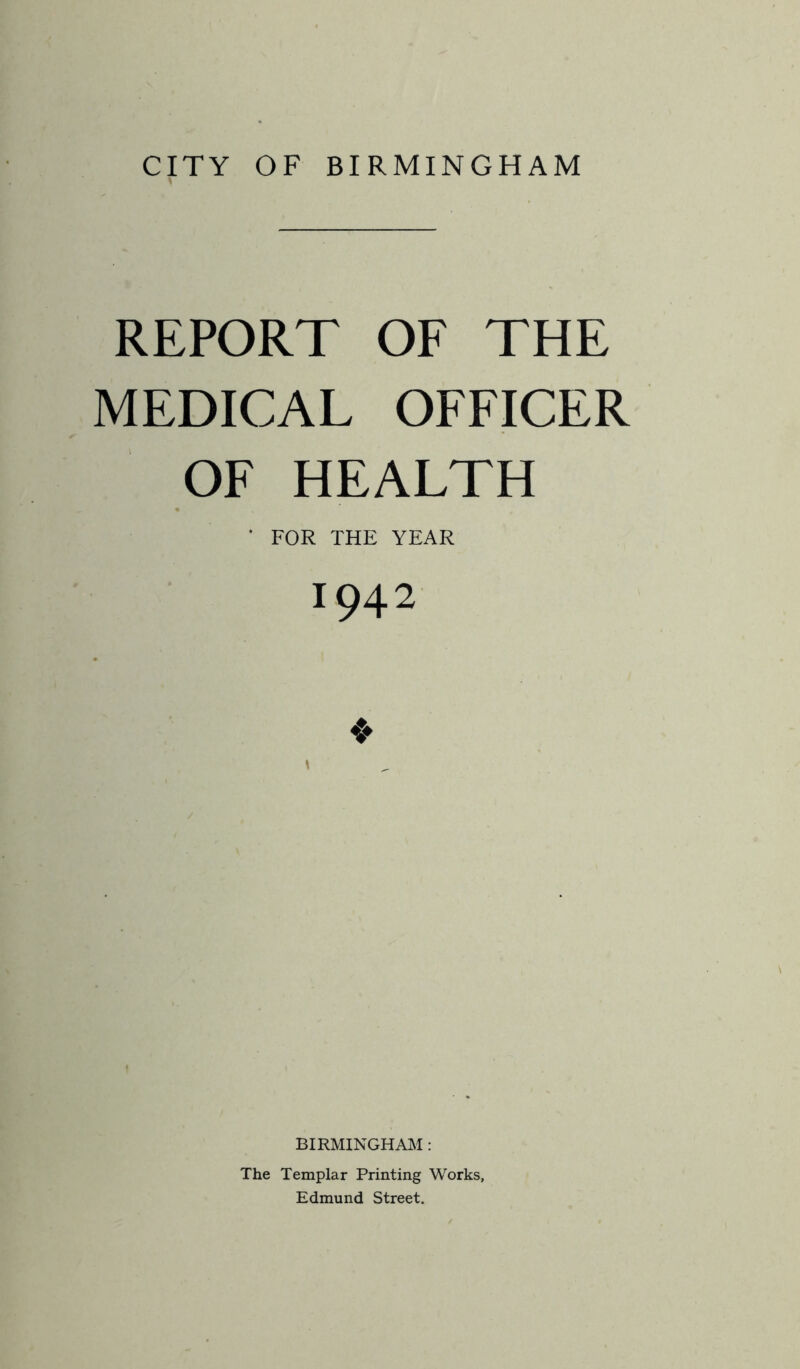 CITY OF BIRMINGHAM REPORT OF THE MEDICAL OFFICER OF HEALTH ‘ FOR THE YEAR 1942 BIRMINGHAM : The Templar Printing Works, Edmund Street.