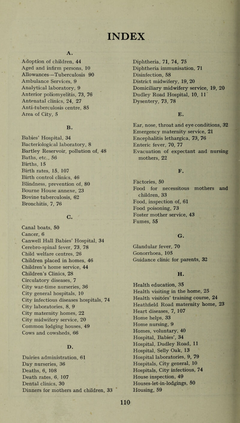 INDEX A. Adoption of children, 44 Aged and infirm persons, 10 Allowances—Tuberculosis 90 Ambulance Services, 9 Analytical laboratory, 9 Anterior poliomyelitis, 73, 76 Antenatal clinics, 24, 27 Anti-tuberculosis centre, 85 Area of City, 5 B. Babies’ Hospital, 34 Bacteriological laboratory, 8 Bartley Reservoir, pollution of, 48 Baths, etc., 56 Births, 15 Birth rates, 15, 107 Birth control clinics, 46 Blindness, prevention of, 80 Bourne House annexe, 23 Bovine tuberculosis, 62 Bronchitis, 7, 76 C. Canal boats, 50 Cancer, 6 Canwell Hall Babies’ Hospital, 34 Cerebro-spinal fever, 73, 78 Child welfare centres, 26 Children placed in homes, 46 Children’s home service, 44 Children’s Clinics, 28 Circulatory diseases, 7 City war-time nurseries, 36 City general hospitals, 10 City infectious diseases hospitals, 74 City laboratories, 8, 9 City maternity homes, 22 City midwifery service, 20 Common lodging houses, 49 Cows and cowsheds, 66 D. Dairies administration, 61 Day nurseries, 36 Deaths, 6, 108 Death rates, 6, 107 Dental clinics, 30 Dinners for mothers and children, 33 Diphtheria, 71, 74, 75 Diphtheria immunisation, 71 Disinfection, 58 District midwifery, 19, 20 Domiciliary midwifery service, 19, 20 Dudley Road Hospital, 10, 11 Dysentery, 73, 78 E. Ear, nose, throat and eye conditions, 32 Emergency maternity service, 21 Encephalitis lethargica, 73, 76 Enteric fever, 70, 77 Evacuation of expectant and nursing mothers, 22 F. Factories, 50 Food for necessitous mothers and children, 33 Food, inspection of, 61 Food poisoning, 73 Foster mother service, 43 Fumes, 55 G. Glandular fever, 70 Gonorrhoea, 105 Guidance clinic for parents, 32 H. Health education, 35 Health visiting in the home, 25 Health visitors’ training course, 24 Heathfield Road maternity home, 23 Heart diseases, 7, 107 Home helps, 33 Home nursing, 9 Homes, voluntary, 40 Hospital, Babies’, 34 Hospital, Dudley Road, 11 Hospital, Selly Oak, 13 Hospital laboratories, 9, 79 Hospitals, City general, 10 Hospitals, City infectious, 74 House inspection, 49 Houses-let-in-lodgings, 50 Housing, 59