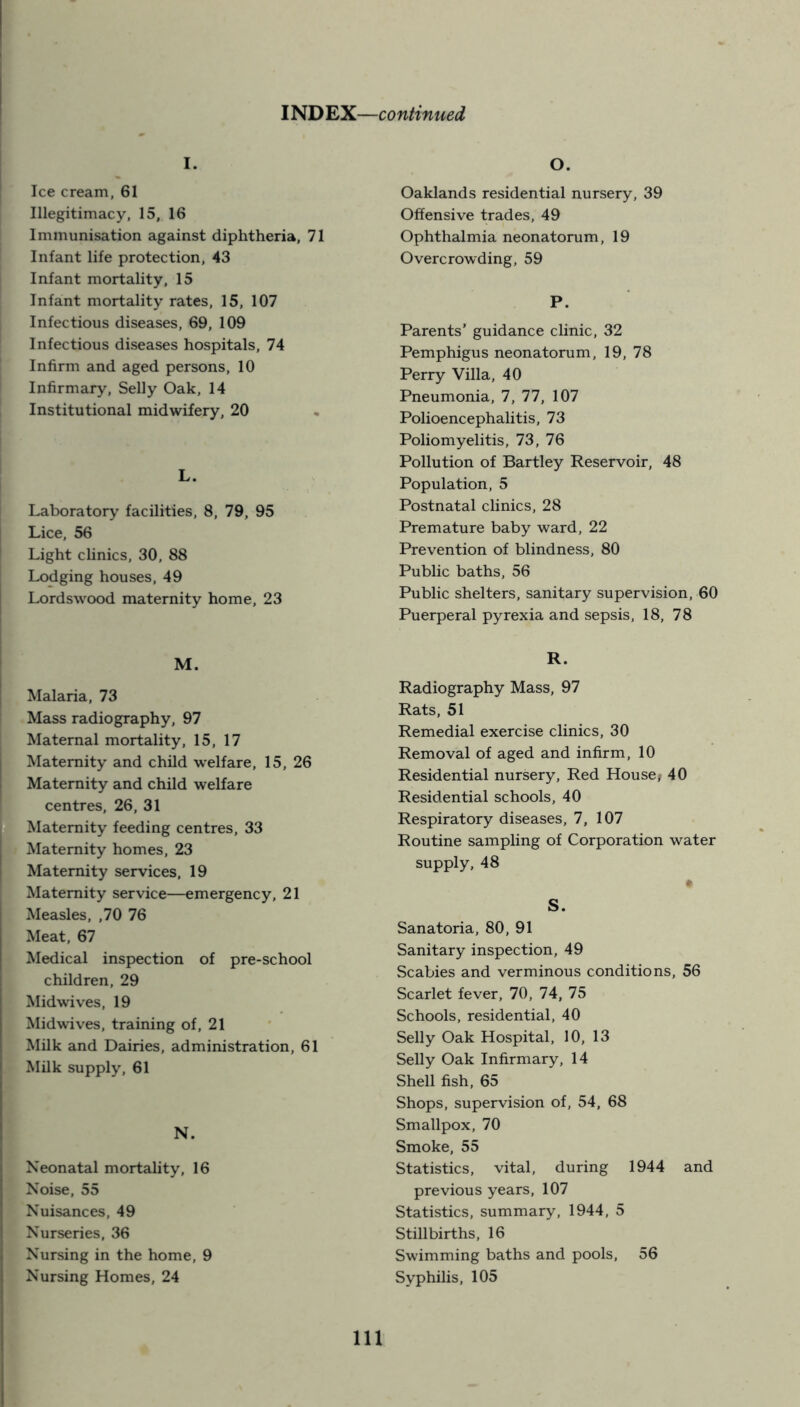 Ice cream, 61 Illegitimacy, 15, 16 Immunisation against diphtheria, 71 Infant life protection, 43 Infant mortality, 15 Infant mortality rates, 15, 107 Infectious diseases, 69, 109 Infectious diseases hospitals, 74 Infirm and aged persons, 10 Infirmary, Selly Oak, 14 Institutional midwifery, 20 L. Laboratory facilities, 8, 79, 95 Lice, 56 Light clinics, 30, 88 Lodging houses, 49 Lordswood maternity home, 23 M. Malaria, 73 Mass radiography, 97 Maternal mortality, 15, 17 Maternity and child welfare, 15, 26 Maternity and child welfare centres, 26, 31 Maternity feeding centres, 33 Maternity homes, 23 Maternity services, 19 Maternity service—emergency, 21 Measles, ,70 76 Meat, 67 Medical inspection of pre-school children, 29 Midwives, 19 Mid wives, training of, 21 Milk and Dairies, administration, 61 Milk supply, 61 N. Neonatal mortality, 16 Noise, 55 Nuisances, 49 Nurseries, 36 Nursing in the home, 9 Nursing Homes, 24 O. Oaklands residential nursery, 39 Offensive trades, 49 Ophthalmia neonatorum, 19 Overcrowding, 59 P. Parents’ guidance clinic, 32 Pemphigus neonatorum, 19, 78 Perry Villa, 40 Pneumonia, 7, 77, 107 Polioencephalitis, 73 Poliomyelitis, 73, 76 Pollution of Bartley Reservoir, 48 Population, 5 Postnatal clinics, 28 Premature baby ward, 22 Prevention of blindness, 80 Public baths, 56 Public shelters, sanitary supervision, 60 Puerperal pyrexia and sepsis, 18, 78 R. Radiography Mass, 97 Rats, 51 Remedial exercise clinics, 30 Removal of aged and infirm, 10 Residential nursery, Red House; 40 Residential schools, 40 Respiratory diseases, 7, 107 Routine sampling of Corporation water supply, 48 • S. Sanatoria, 80, 91 Sanitary inspection, 49 Scabies and verminous conditions, 56 Scarlet fever, 70, 74, 75 Schools, residential, 40 Selly Oak Hospital, 10, 13 Selly Oak Infirmary, 14 Shell fish, 65 Shops, supervision of, 54, 68 Smallpox, 70 Smoke, 55 Statistics, vital, during 1944 and previous years, 107 Statistics, summary, 1944, 5 Stillbirths, 16 Swimming baths and pools, 56 Syphilis, 105