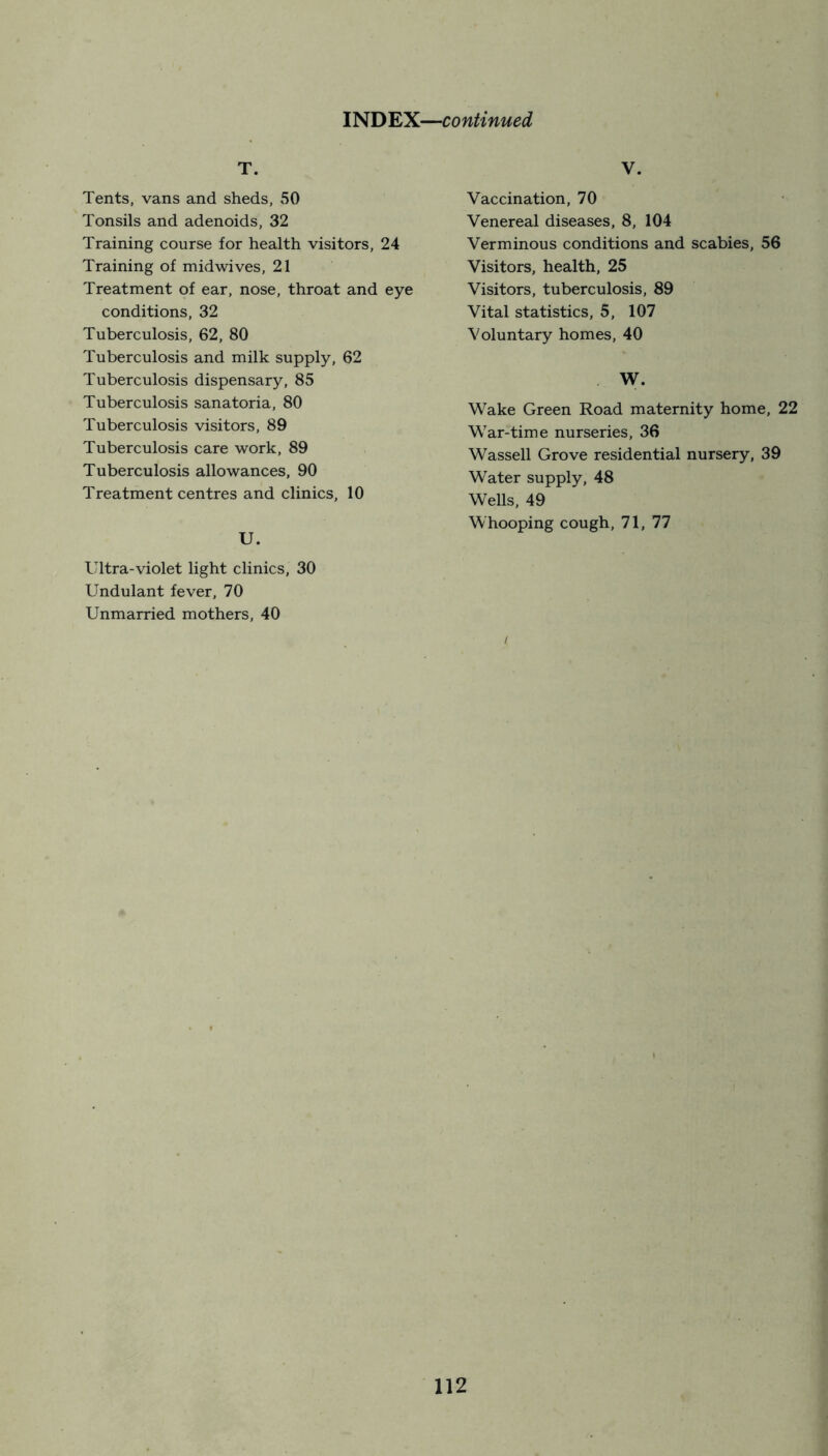 T. Tents, vans and sheds, 50 Tonsils and adenoids, 32 Training course for health visitors, 24 Training of mid wives, 21 Treatment of ear, nose, throat and eye conditions, 32 Tuberculosis, 62, 80 Tuberculosis and milk supply, 62 Tuberculosis dispensary, 85 Tuberculosis sanatoria, 80 Tuberculosis visitors, 89 Tuberculosis care work, 89 Tuberculosis allowances, 90 Treatment centres and clinics, 10 U. Ultra-violet light clinics, 30 Undulant fever, 70 Unmarried mothers, 40 V. Vaccination, 70 Venereal diseases, 8, 104 Verminous conditions and scabies, 56 Visitors, health, 25 Visitors, tuberculosis, 89 Vital statistics, 5, 107 Voluntary homes, 40 W. Wake Green Road maternity home, 22 War-time nurseries, 36 Wassell Grove residential nursery, 39 Water supply, 48 Wells, 49 Whooping cough, 71, 77