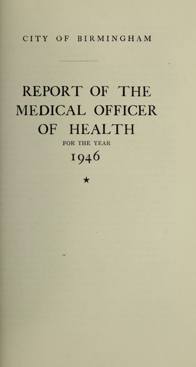 CITY OF BIRMINGHAM REPORT OF THE MEDICAL OFFICER OF HEALTH FOR THE YEAR 1946 ★