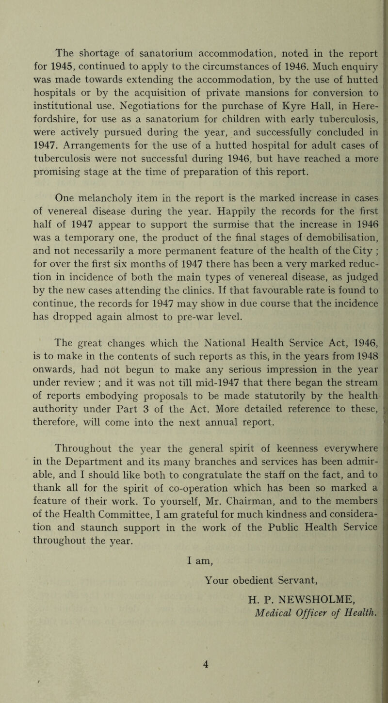 The shortage of sanatorium accommodation, noted in the report I for 1945, continued to apply to the circumstances of 1946. Much enquiry } was made towards extending the accommodation, by the use of hutted # hospitals or by the acquisition of private mansions for conversion to j institutional use. Negotiations for the purchase of Kyre Hall, in Here- fordshire, for use as a sanatorium for children with early tuberculosis, I were actively pursued during the year, and successfully concluded in 1947. Arrangements for the use of a hutted hospital for adult cases of tuberculosis were not successful during 1946, but have reached a more promising stage at the time of preparation of this report. One melancholy item in the report is the marked increase in cases of venereal disease during the year. Happily the records for the first half of 1947 appear to support the surmise that the increase in 1946 was a temporary one, the product of the final stages of demobilisation, and not necessarily a more permanent feature of the health of the City ; for over the first six months of 1947 there has been a very marked reduc- tion in incidence of both the main types of venereal disease, as judged by the new cases attending the clinics. If that favourable rate is found to continue, the records for 1947 may show in due course that the incidence has dropped again almost to pre-war level. The great changes which the National Health Service Act, 1946, is to make in the contents of such reports as this, in the years from 1948 onwards, had not begun to make any serious impression in the year under review ; and it was not till mid-1947 that there began the stream of reports embodying proposals to be made statutorily by the health authority under Part 3 of the Act. More detailed reference to these, ; therefore, will come into the next annual report. Throughout the year the general spirit of keenness everywhere in the Department and its many branches and services has been admir- able, and I should like both to congratulate the staff on the fact, and to 1 thank all for the spirit of co-operation which has been so marked a feature of their work. To yourself, Mr. Chairman, and to the members ' of the Health Committee, I am grateful for much kindness and considera- j tion and staunch support in the work of the Public Health Service ii throughout the year. I am, Your obedient Servant, H. P. NEWSHOLME, Medical Officer of Health, j.'