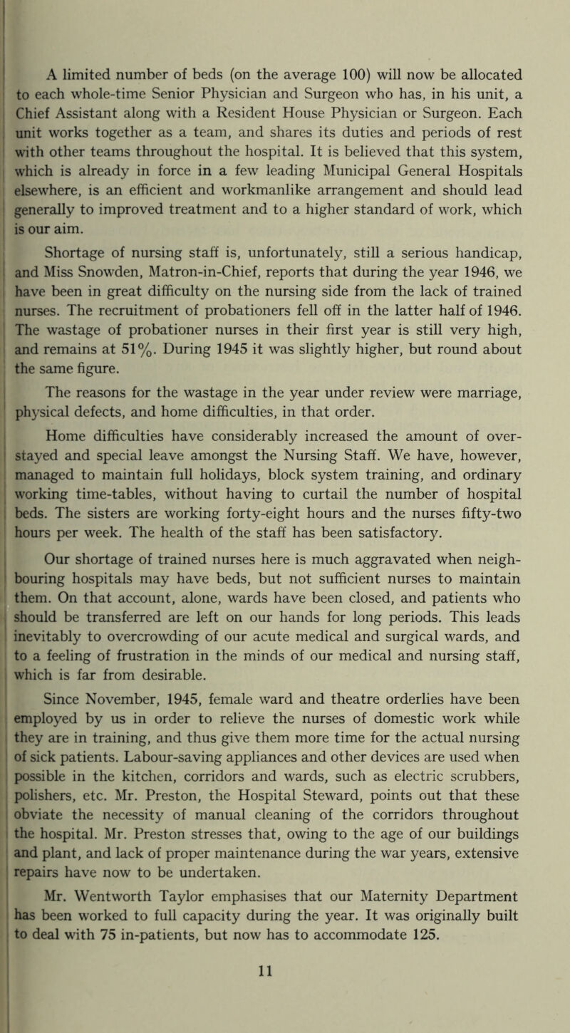 to each whole-time Senior Physician and Surgeon who has, in his unit, a Chief Assistant along with a Resident House Physician or Surgeon. Each unit works together as a team, and shares its duties and periods of rest with other teams throughout the hospital. It is believed that this system, which is already in force in a few leading Municipal General Hospitals elsewhere, is an efficient and workmanlike arrangement and should lead generally to improved treatment and to a higher standard of work, which is our aim. Shortage of nursing staff is, unfortunately, still a serious handicap, and Miss Snowden, Matron-in-Chief, reports that during the year 1946, we have been in great difficulty on the nursing side from the lack of trained nurses. The recruitment of probationers fell off in the latter half of 1946. The wastage of probationer nurses in their first year is still very high, and remains at 51%. During 1945 it was slightly higher, but round about the same figure. The reasons for the wastage in the year under review were marriage, physical defects, and home difficulties, in that order. Home difficulties have considerably increased the amount of over- stayed and special leave amongst the Nursing Staff. We have, however, managed to maintain full holidays, block system training, and ordinary working time-tables, without having to curtail the number of hospital beds. The sisters are working forty-eight hours and the nurses fifty-two hours per week. The health of the staff has been satisfactory. Our shortage of trained nurses here is much aggravated when neigh- bouring hospitals may have beds, but not sufficient nurses to maintain them. On that account, alone, wards have been closed, and patients who ^should be transferred are left on our hands for long periods. This leads inevitably to overcrowding of our acute medical and surgical wards, and to a feeling of frustration in the minds of our medical and nursing staff, which is far from desirable. Since November, 1945, female ward and theatre orderlies have been employed by us in order to relieve the nurses of domestic work while they are in training, and thus give them more time for the actual nursing of sick patients. Labour-saving appliances and other devices are used when possible in the kitchen, corridors and wards, such as electric scrubbers, polishers, etc. Mr. Preston, the Hospital Steward, points out that these obviate the necessity of manual cleaning of the corridors throughout the hospital. Mr. Preston stresses that, owing to the age of our buildings and plant, and lack of proper maintenance during the war years, extensive repairs have now to be undertaken. Mr. Wentworth Taylor emphasises that our Maternity Department has been worked to full capacity during the year. It was originally built to deal with 75 in-patients, but now has to accommodate 125. 11