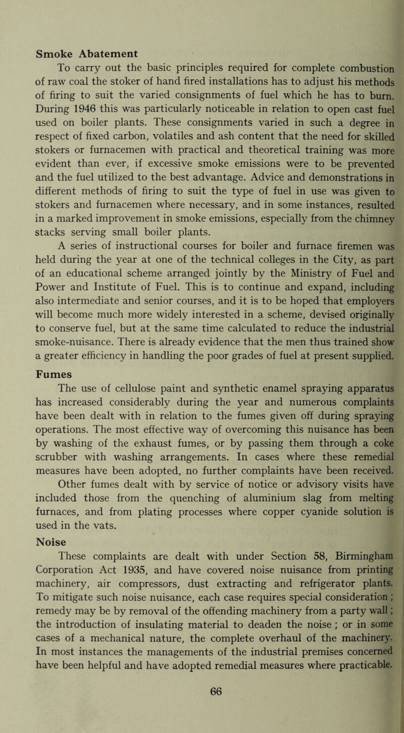 Smoke Abatement To carry out the basic principles required for complete combustion of raw coal the stoker of hand hred installations has to adjust his methods of firing to suit the varied consignments of fuel which he has to burn. During 1946 this was particularly noticeable in relation to open cast fuel used on boiler plants. These consignments varied in such a degree in respect of fixed carbon, volatiles and ash content that the need for skilled stokers or furnacemen with practical and theoretical training was more evident than ever, if excessive smoke emissions were to be prevented and the fuel utilized to the best advantage. Advice and demonstrations in different methods of firing to suit the type of fuel in use was given to stokers and furnacemen where necessary, and in some instances, resulted in a marked improvement in smoke emissions, especially from the chimney stacks serving small boiler plants. A series of instructional courses for boiler and furnace firemen was held during the year at one of the technical colleges in the City, as part of an educational scheme arranged jointly by the Ministry of Fuel and Power and Institute of Fuel. This is to continue and expand, including also intermediate and senior courses, and it is to be hoped that employers will become much more widely interested in a scheme, devised originally to conserve fuel, but at the same time calculated to reduce the industrial smoke-nuisance. There is already evidence that the men thus trained show a greater efficiency in handling the poor grades of fuel at present supplied. Fumes The use of cellulose paint and synthetic enamel spraying apparatus has increased considerably during the year and numerous complaints have been dealt with in relation to the fumes given off during spraying operations. The most effective way of overcoming this nuisance has been by washing of the exhaust fumes, or by passing them through a coke scrubber with washing arrangements. In cases where these remedial measures have been adopted, no further complaints have been received. Other fumes dealt with by service of notice or advisory visits have included those from the quenching of aluminium slag from melting furnaces, and from plating processes where copper cyanide solution is used in the vats. Noise These complaints are dealt with under Section 58, Birmingham Corporation Act 1935, and have covered noise nuisance from printing machinery, air compressors, dust extracting and refrigerator plants. To mitigate such noise nuisance, each case requires special consideration; remedy may be by removal of the offending machinery from a party wall; the introduction of insulating material to deaden the noise ; or in some cases of a mechanical nature, the complete overhaul of the machinery. In most instances the managements of the industrial premises concerned have been helpful and have adopted remedial measures where practicable.