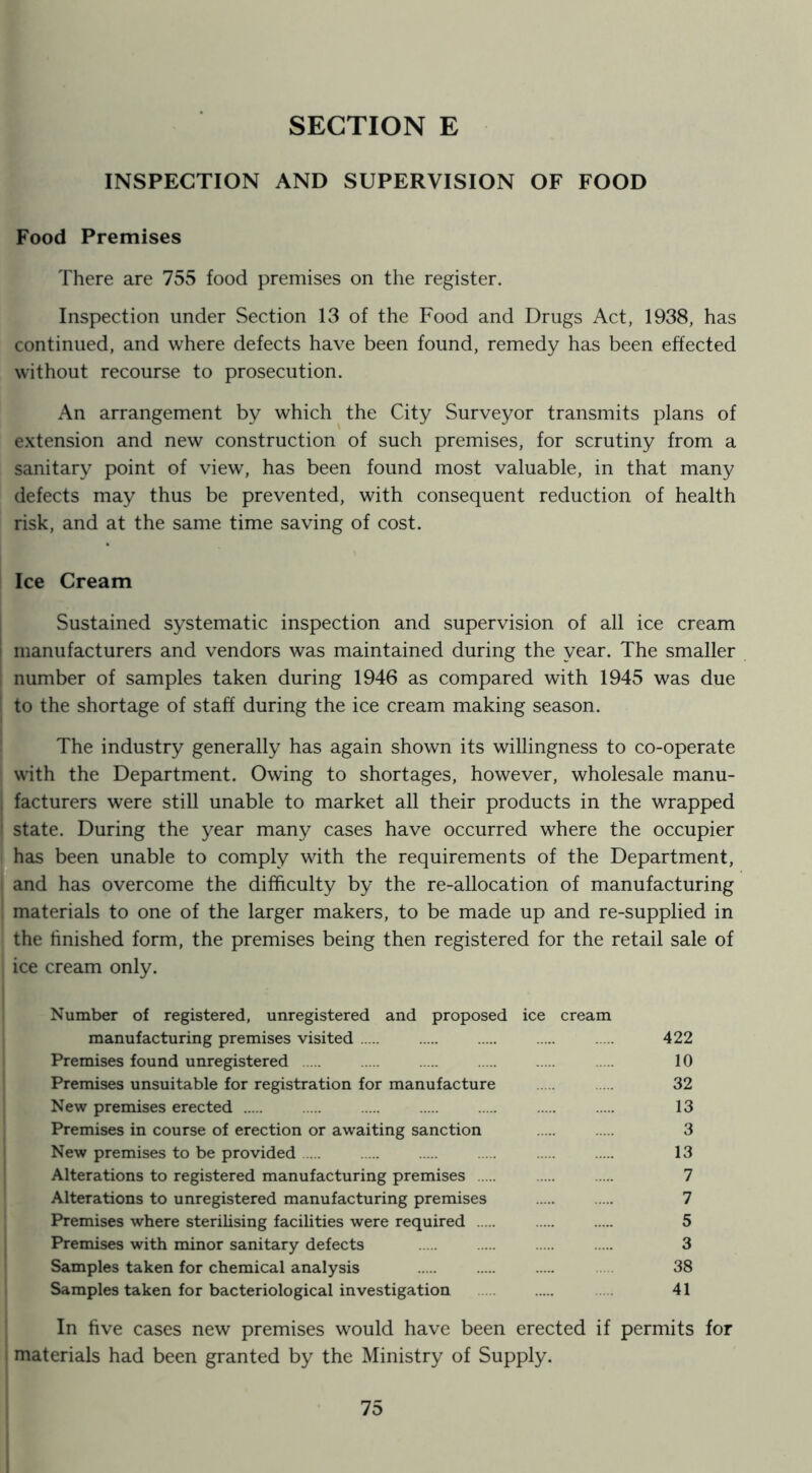 SECTION E INSPECTION AND SUPERVISION OF FOOD Food Premises There are 755 food premises on tlie register. Inspection under Section 13 of the Food and Drugs Act, 1938, has continued, and where defects have been found, remedy has been effected without recourse to prosecution. An arrangement by which the City Surveyor transmits plans of e.xtension and new construction of such premises, for scrutiny from a ; sanitary point of view, has been found most valuable, in that many ! defects may thus be prevented, with consequent reduction of health j risk, and at the same time saving of cost. Ice Cream I Sustained systematic inspection and supervision of all ice cream t manufacturers and vendors was maintained during the year. The smaller j number of samples taken during 1946 as compared with 1945 was due I to the shortage of staff during the ice cream making season. The industry generally has again shown its willingness to co-operate with the Department. Owing to shortages, however, wholesale manu- facturers were still unable to market all their products in the wrapped state. During the year many cases have occurred where the occupier ^has been unable to comply with the requirements of the Department, and has overcome the difficulty by the re-allocation of manufacturing materials to one of the larger makers, to be made up and re-supplied in the finished form, the premises being then registered for the retail sale of ice cream only. Number of registered, unregistered and proposed ice cream manufacturing premises visited 422 Premises found unregistered 10 Premises unsuitable for registration for manufacture 32 New premises erected 13 Premises in course of erection or awaiting sanction 3 New premises to be provided 13 Alterations to registered manufacturing premises 7 Alterations to unregistered manufacturing premises 7 Premises where sterilising facilities were required 5 Premises with minor sanitary defects 3 Samples taken for chemical analysis 38 Samples taken for bacteriological investigation 41 In five cases new premises would have been erected if permits for materials had been granted by the Ministry of Supply.