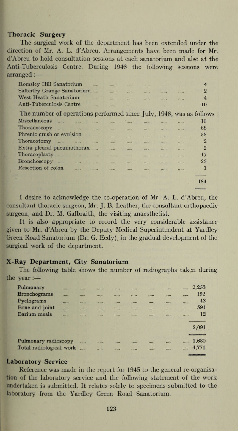 Thoracic Surgery The surgical work of the department has been extended under the direction of Mr. A. L. d’Abreu. Arrangements have been made for Mr. d'Abreu to hold consultation sessions at each sanatorium and also at the Anti-Tuberculosis Centre. During 1946 the following sessions were arranged :— Romsley Hill Sanatorium 4 Salterley Grange Sanatorium 2 West Heath Sanatorium 4 Anti-Tuberculosis Centre 10 The number of operations performed since July, 1946, was as follows : Miscellaneous 16 Thoracoscopy 68 Phrenic crush or evulsion 55 Thoracotomy 2 Extra pleural pneumothorax 2 Thoracoplasty 17 Bronchoscopy 23 Resection of colon 1 , 184 I desire to acknowledge the co-operation of Mr. A. L. d’Abreu, the consultant thoracic surgeon, Mr. J. B. Leather, the consultant orthopaedic surgeon, and Dr. M. Galbraith, the visiting anaesthetist. It is also appropriate to record the very considerable assistance given to Mr. d’Abreu by the Deputy Medical Superintendent at Yardley Green Road Sanatorium (Dr. G. Eedy), in the gradual development of the surgical work of the department. X-Ray Department, City Sanatorium The following table shows the number of radiographs taken during the year:— Pulmonary 2,253 Bronchograms 192 Pyelograms 43 Bone and joint 591 Barium meals 12 3,091 Pulmonary radioscopy 1,680 Total radiological work 4,771 Laboratory Service Reference was made in the report for 1945 to the general re-organisa- tion of the laboratory service and the following statement of the work undertaken is submitted. It relates solely to specimens submitted to the laboratory from the Yardley Green Road Sanatorium.