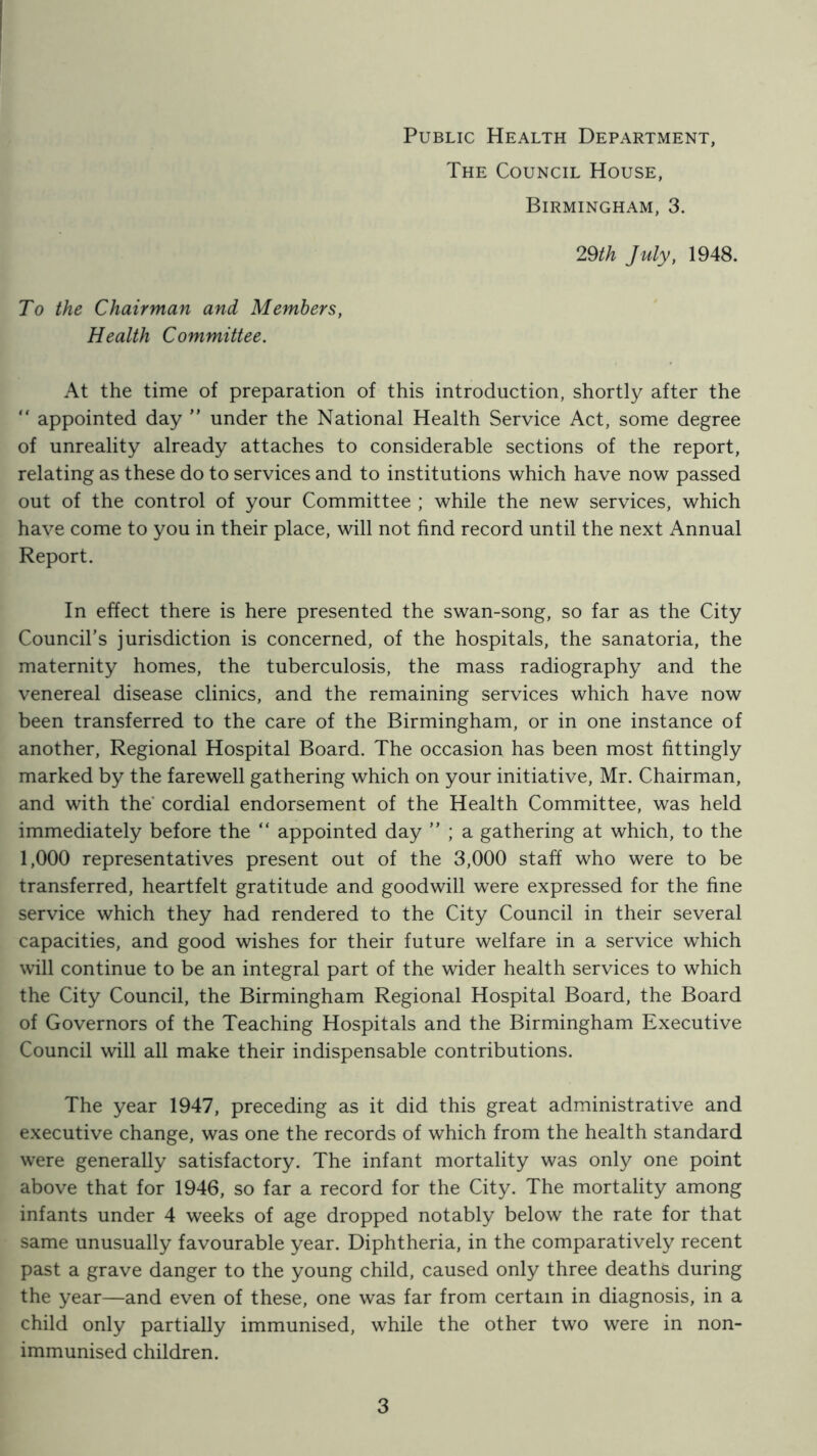Public Health Department, The Council House, Birmingham, 3. 29th July, 1948. To the Chairman and Members, Health Committee. At the time of preparation of this introduction, shortly after the  appointed day ” under the National Health Service Act, some degree of unreality already attaches to considerable sections of the report, relating as these do to services and to institutions which have now passed out of the control of your Committee ; while the new services, which have come to you in their place, will not find record until the next Annual Report. In effect there is here presented the swan-song, so far as the City Council’s jurisdiction is concerned, of the hospitals, the sanatoria, the maternity homes, the tuberculosis, the mass radiography and the venereal disease clinics, and the remaining services which have now been transferred to the care of the Birmingham, or in one instance of another. Regional Hospital Board. The occasion has been most fittingly marked by the farewell gathering which on your initiative, Mr. Chairman, and with the* cordial endorsement of the Health Committee, was held immediately before the “ appointed day ” ; a gathering at which, to the 1,000 representatives present out of the 3,000 staff who were to be transferred, heartfelt gratitude and goodwill were expressed for the fine service which they had rendered to the City Council in their several capacities, and good wishes for their future welfare in a service which will continue to be an integral part of the wider health services to which the City Council, the Birmingham Regional Hospital Board, the Board of Governors of the Teaching Hospitals and the Birmingham Executive Council will all make their indispensable contributions. The year 1947, preceding as it did this great administrative and executive change, was one the records of which from the health standard were generally satisfactory. The infant mortality was only one point above that for 1946, so far a record for the City. The mortality among infants under 4 weeks of age dropped notably below the rate for that same unusually favourable year. Diphtheria, in the comparatively recent past a grave danger to the young child, caused only three deaths during the year—and even of these, one was far from certain in diagnosis, in a child only partially immunised, while the other two were in non- immunised children.