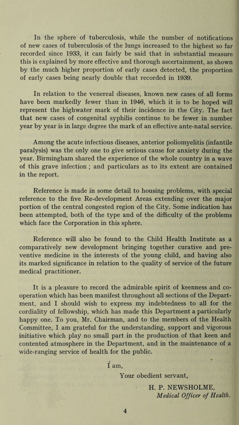In the sphere of tuberculosis, while the number of notifications of new cases of tuberculosis of the lungs increased to the highest so far recorded since 1933, it can fairly be said that in substantial measure this is explained by more effective and thorough ascertainment, as shown by the much higher proportion of early cases detected, the proportion of early cases being nearly double that recorded in 1939. In relation to the venereal diseases, known new cases of aU forms have been markedly fewer than in 1946, which it is to be hoped will represent the highwater mark of their incidence in the City. The fact that new cases of congenital syphilis continue to be fewer in number year by year is in large degree the mark of an effective ante-natal service. Among the acute infectious diseases, anterior poliomyelitis (infantile paralysis) was the only one to give serious cause for anxiety during the year. Birmingham shared the experience of the whole country in a wave of this grave infection ; and particulars as to its extent are contained in the report. Reference is made in some detail to housing problems, with special reference to the five Re-development Areas extending over the major portion of the central congested region of the City. Some indication has been attempted, both of the type and of the difficulty of the problems which face the Corporation in this sphere. Reference will also be found to the Child Health Institute as a comparatively new development bringing together curative and pre- ventive medicine in the interests of the young child, and having also its marked significance in relation to the quality of service of the future medical practitioner. It is a pleasure to record the admirable spirit of keenness and co- operation which has been manifest throughout all sections of the Depart- ment, and I should wish to express my indebtedness to all for the cordiality of fellowship, which has made this Department a particularly happy one. To you, Mr. Chairman, and to the members of the Health Committee, I am grateful for the understanding, support and vigorous initiative which play no small part in the production of that keen and contented atmosphere in the Department, and in the maintenance of a wide-ranging service of health for the public. I am. Your obedient servant, H. P. NEWSHOLME, Medical Officer of Health.