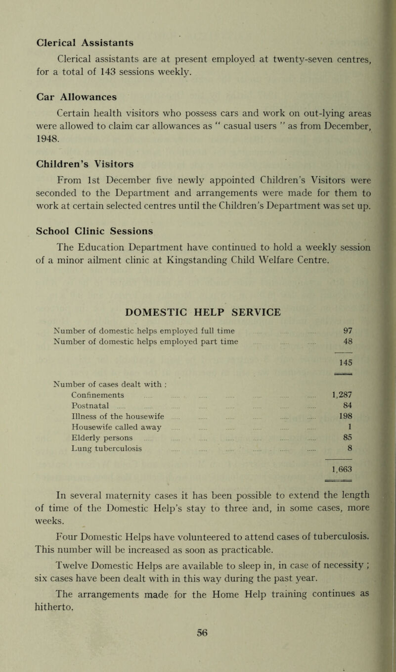 Clerical Assistants Clerical assistants are at present employed at twenty-seven centres, for a total of 143 sessions weekly. Car Allowances Certain health visitors who possess cars and work on out-lying areas were allowed to claim car allowances as “ casual users ” as from December, 1948. Children’s Visitors From 1st December five newly appointed Children’s Visitors were seconded to the Department and arrangements were made for them to work at certain selected centres until the Children’s Department was set up. School Clinic Sessions The Education Department have continued to hold a weekly session of a minor ailment clinic at Kingstanding Child Welfare Centre. DOMESTIC HELP SERVICE Number of domestic helps employed full time 97 Number of domestic helps employed part time 48 145 Number of cases dealt with : Confinements 1,287 Postnatal 84 Illness of the housewife 198 Housewife called away 1 Elderly persons 85 Lung tuberculosis 8 1,663 In several maternity cases it has been possible to extend the length of time of the Domestic Help’s stay to three and, in some cases, more weeks. Four Domestic Helps have volunteered to attend cases of tuberculosis. This number will be increased as soon as practicable. Twelve Domestic Helps are available to sleep in, in case of necessity ; six cases have been dealt with in this way during the past year. The arrangements made for the Home Help training continues as hitherto.