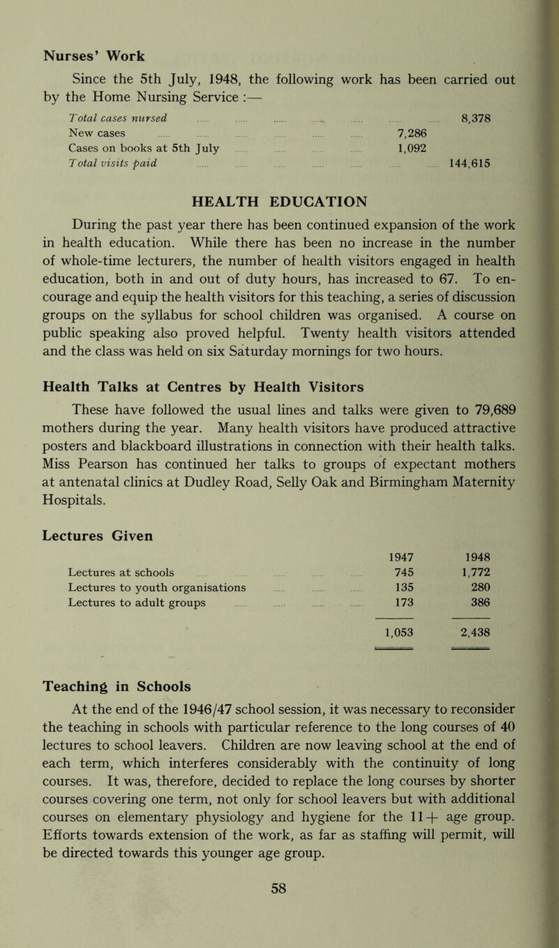 Nurses’ Work Since the 5th July, 1948, the following work has been carried out by the Home Nursing Service :— Total cases nursed ..... 8,378 New cases 7,286 Cases on books at 5th July 1,092 Total visits paid 144,615 HEALTH EDUCATION During the past year there has been continued expansion of the work in health education. While there has been no increase in the number of whole-time lecturers, the number of health visitors engaged in health education, both in and out of duty hours, has increased to 67. To en- courage and equip the health visitors for this teaching, a series of discussion groups on the syllabus for school children was organised. A course on public speaking also proved helpful. Twenty health visitors attended and the class was held on six Saturday mornings for two hours. Health Talks at Centres by Health Visitors These have followed the usual lines and talks were given to 79,689 mothers during the year. Many health visitors have produced attractive posters and blackboard illustrations in connection with their health talks. Miss Pearson has continued her talks to groups of expectant mothers at antenatal clinics at Dudley Road, Selly Oak and Birmingham Maternity Hospitals. Lectures Given 1947 1948 Lectures at schools 745 1,772 Lectures to youth organisations 135 280 Lectures to adult groups 173 386 1,053 2,438 Teaching in Schools At the end of the 1946/47 school session, it was necessary to reconsider the teaching in schools with particular reference to the long courses of 40 lectures to school leavers. Children are now leaving school at the end of each term, which interferes considerably with the continuity of long courses. It was, therefore, decided to replace the long courses by shorter courses covering one term, not only for school leavers but with additional courses on elementary physiology and hygiene for the 11+ age group. Efforts towards extension of the work, as far as staffing will permit, will be directed towards this younger age group.