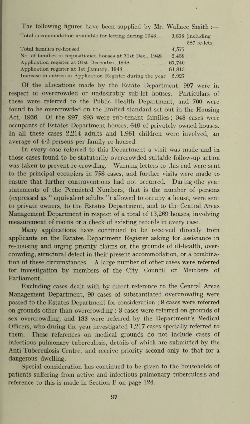 The following figures have been supplied by Mr. Wallace Smith :— Total accommodation available for letting during 1948 3,668 (including 587 re-lets) Total families re-housed 4,577 No. of families in requisitioned houses at 31st Dec., 1948 2,468 Application register at 31st December, 1948 67,740 Application register at 1st January, 1948 61,813 Increase in entries in Application Register during the year 5,927 Of the allocations made by the Estate Department, 997 were in respect of overcrowded or undesirably sub-let houses. Particulars of these were referred to the Public Health Department, and 700 were found to be overcrowded on the limited standard set out in the Housing Act, 1936. Of the 997, 993 were sub-tenant families ; 348 cases were occupants of Estates Department houses, 649 of privately owned houses. In all these cases 2,214 adults and 1,961 children were involved, an average of 4*2 persons per family re-housed. In every case referred to this Department a visit was made and in those cases found to be statutorily overcrowded suitable follow-up action was taken to prevent re-crowding. Warning letters to this end were sent to the principal occupiers in 758 cases, and further visits were made to ensure that further contraventions had not occurred. During *the year statements of the Permitted Numbers, that is the number of persons (expressed as “ equivalent adults ”) allowed to occupy a house, were sent to private owners, to the Estates Department, and to the Central Areas Management Department in respect of a total of 13,269 houses, involving measurement of rooms or a check of existing records in every case. Many applications have continued to be received directly from applicants on the Estates Department Register asking for assistance in re-housing and urging priority claims on the grounds of ill-health, over- crowding, structural defect in their present accommodation, or a combina- tion of these circumstances. A large number of other cases were referred for investigation by members of the City Council or Members of Parliament. Excluding cases dealt with by direct reference to the Central Areas Management Department, 90 cases of substantiated overcrowding were passed to the Estates Department for consideration ; 9 cases were referred on grounds other than overcrowding ; 3 cases were referred on grounds of sex overcrowding, and 133 were referred by the Department’s Medical Officers, who during the year investigated 1,217 cases specially referred to them. These references on medical grounds do not include cases of infectious pulmonary tuberculosis, details of which are submitted by the Anti-Tuberculosis Centre, and receive priority second only to that for a dangerous dwelling. Special consideration has continued to be given to the households of patients suffering from active and infectious pulmonary tuberculosis and reference to this is made in Section F on page 124.