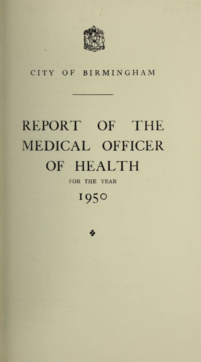 CITY OF BIRMINGHAM REPORT OF THE MEDICAL OFFICER OF HEALTH FOR THE YEAR 1950 ❖