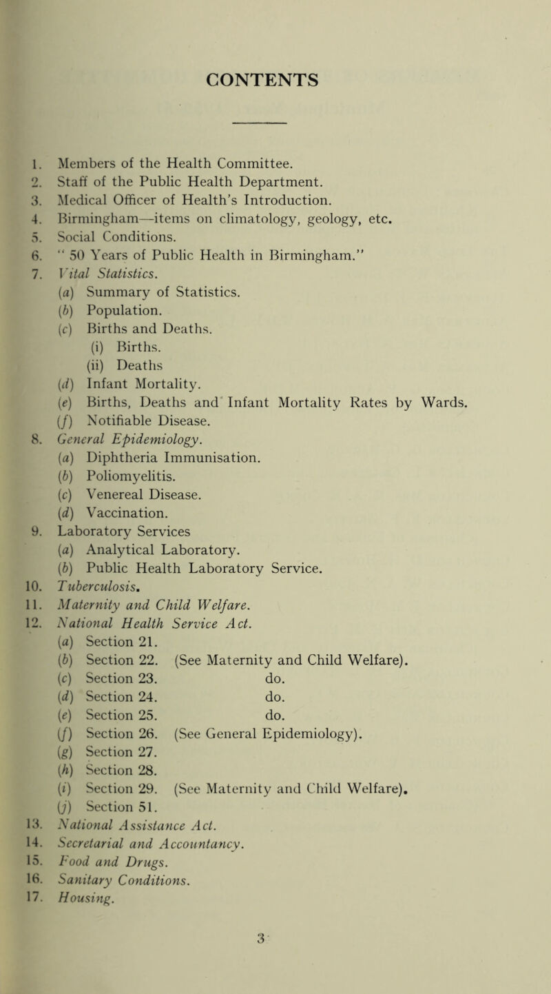 CONTENTS 1. Members of the Health Committee. 2. Staff of the Public Health Department. 3. Medical Officer of Health’s Introduction. 4. Birmingham—items on climatology, geology, etc. 5. Social Conditions. 6. “ 50 Years of Public Health in Birmingham.” 7. Vital Statistics. (a) Summary of Statistics. [h] Population. (r) Births and Deaths. (i) Births. (ii) Deaths {li) Infant Mortality. (f) Births, Deaths and' Infant Mortality Rates by Wards, (/) Notifiable Disease. 8. General Epide?niology. {a) Diphtheria Immunisation. (b) Poliomyelitis. (c) Venereal Disease. (d) Vaccination. 9. Laboratory Services {a) Analytical Laboratory. (b) Public Health Laboratory Service. 10. Tuberculosis. 11. Maternity and Child Welfare. National Health Service Act. («) Section 21. [b] Section 22. (See Maternity and Child Welfare). {c) Section 23. do. [d) Section 24. do. (^) Section 25. do. (/) Section 26. (See General Epidemiology). (g) Section 27. [h) Section 28. (0 Section 29. (See Maternity and Child Welfare), (;) Section 51. 18. National Assistance Act. 14. Secretarial and Accountancy. 15. Food and Drugs. 18. Sanitary Conditions. 17. Housing. 3-