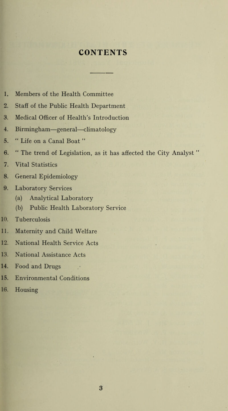 CONTENTS 1. Members of the Health Committee 2. Staff of the Public Health Department 3. Medical Officer of Health’s Introduction 4. Birmingham—general—climatology 5. “ Life on a Canal Boat ” 6. “ The trend of Legislation, as it has affected the City Analyst ” 7. Vital Statistics 8. General Epidemiology 9. Laboratory Services (a) Analytical Laboratory (b) Public Health Laboratory Service 10. Tuberculosis 11. Maternity and Child Welfare 12. National Health Service Acts 13. National Assistance Acts 14. Food and Drugs 15. Environmental Conditions 16. Housing