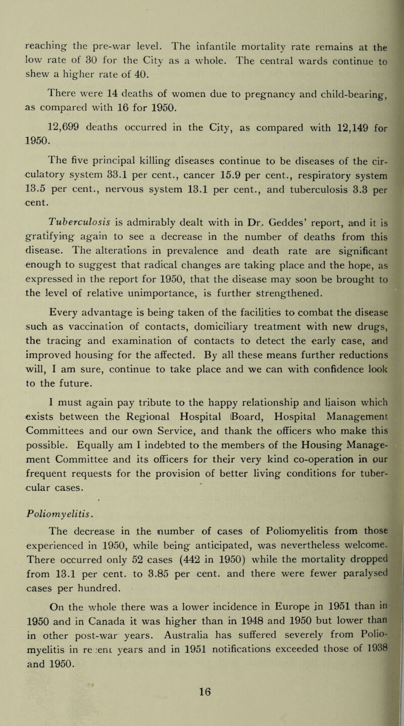 reaching- the pre-war level. The infantile mortality rate remains at the low rate of 30 for the City as a whole. The central wards continue to shew a higher rate of 40. There were 14 deaths of women due to pregnancy and child-bearing, as compared with 16 for 1950. 12,699 deaths occurred in the City, as compared with 12,149 for 1950. The five principal killing diseases continue to be diseases of the cir- culatory system 33.1 per cent., cancer 15.9 per cent., respiratory system 13.5 per cent., nervous system 13.1 per cent., and tuberculosis 3.3 per cent. Tuberculosis is admirably dealt with in Dr. Geddes’ report, and it is gratifying again to see a decrease in the number of deaths from this disease. The alterations in prevalence and death rate are significant enough to suggest that radical changes are taking place and the hope, as expressed in the report for 1950, that the disease may soon be brought to the level of relative unimportance, is further strengthened. Every advantage is being taken of the facilities to combat the disease such as vaccination of contacts, domiciliary treatment with new drugs, the tracing and examination of contacts to detect the early case, and improved housing for the affected. By all these means further reductions will, I am sure, continue to take place and we can with confidence look to the future. I must again pay tribute to the happy relationship and liaison which exists between the Regional Hospital Board, Hospital Management Committees and our own Service, and thank the officers who make this possible. Equally am I indebted to the members of the Housing Manage- ment Committee and its officers for their very kind co-operation in pur frequent requests for the provision of better living conditions for tuber- cular cases. Poliomyelitis. The decrease in the number of cases of Poliomyelitis from those experienced in 1950, while being anticipated, was nevertheless welcome. There occurred only 52 cases (442 in 1950) while the mortality dropped from 13.1 per cent, to 3.85 per cent, and there were fewer paralysed cases per hundred. On the whole there was a lower incidence in Europe in 1951 than in 1950 and in Canada it was higher than in 1948 and 1950 but lower than in other post-war years. Australia has suffered severely from Polio- myelitis in re :.ent years and in 1951 notifications exceeded those of 1938 and 1950.