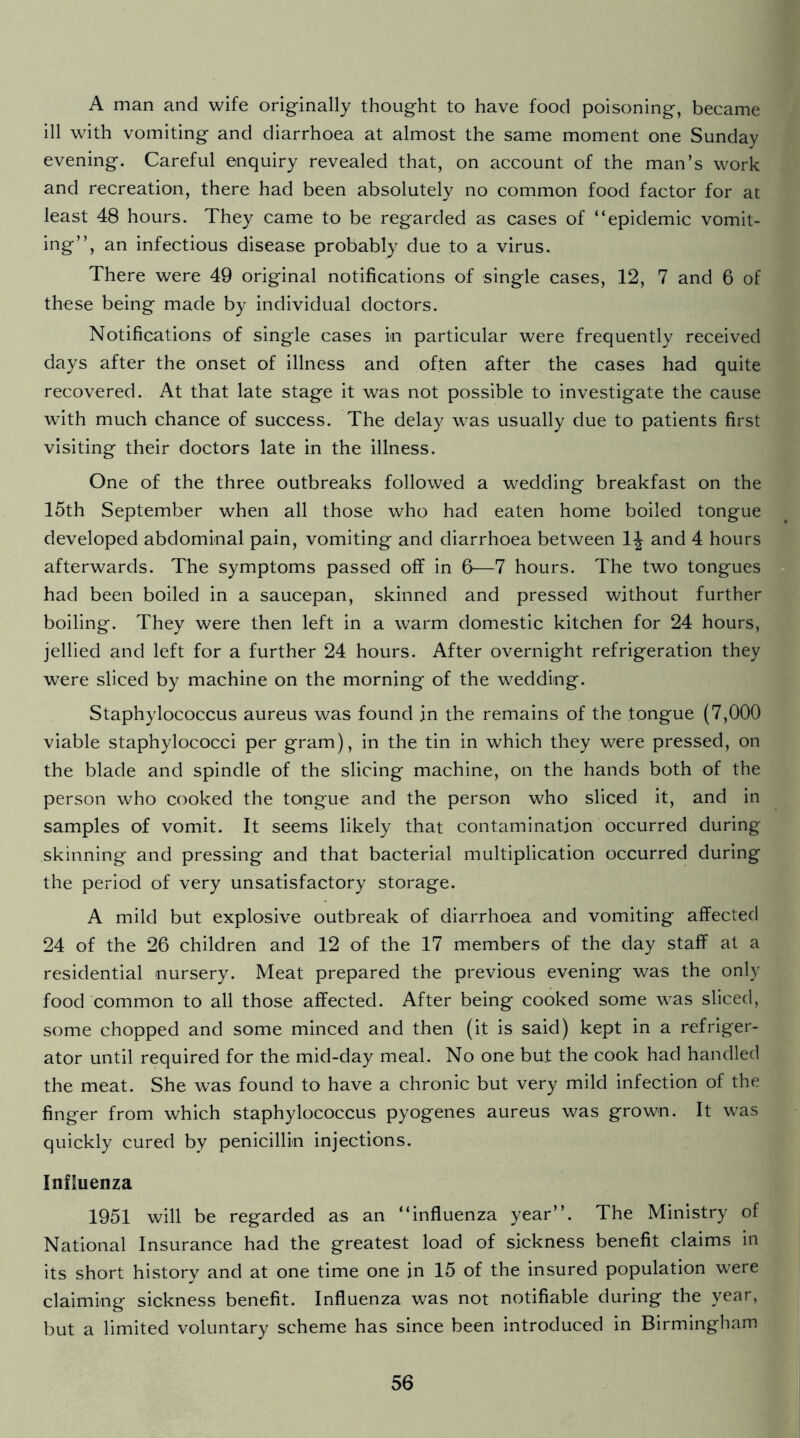 A man and wife originally thought to have food poisoning, became ill with vomiting and diarrhoea at almost the same moment one Sunday evening. Careful enquiry revealed that, on account of the man’s work and recreation, there had been absolutely no common food factor for at least 48 hours. They came to be regarded as cases of “epidemic vomit- ing’’, an infectious disease probably due to a virus. There were 49 original notifications of single cases, 12, 7 and 6 of these being made by individual doctors. Notifications of single cases in particular were frequently received days after the onset of illness and often after the cases had quite recovered. At that late stage it was not possible to investigate the cause with much chance of success. The delay was usually due to patients first visiting their doctors late in the illness. One of the three outbreaks followed a wedding breakfast on the 15th September when all those who had eaten home boiled tongue developed abdominal pain, vomiting and diarrhoea between 1^ and 4 hours afterwards. The symptoms passed off in 6—7 hours. The two tongues had been boiled in a saucepan, skinned and pressed without further boiling. They were then left in a warm domestic kitchen for 24 hours, jellied and left for a further 24 hours. After overnight refrigeration they were sliced by machine on the morning of the wedding. Staphylococcus aureus was found in the remains of the tongue (7,000 viable staphylococci per gram), in the tin in which they were pressed, on the blade and spindle of the slicing machine, on the hands both of the person who cooked the tongue and the person who sliced it, and in samples of vomit. It seems likely that contamination occurred during skinning and pressing and that bacterial multiplication occurred during the period of very unsatisfactory storage. A mild but explosive outbreak of diarrhoea and vomiting affected 24 of the 26 children and 12 of the 17 members of the day staff at a residential nursery. Meat prepared the previous evening was the only food common to all those affected. After being cooked some was sliced, some chopped and some minced and then (it is said) kept in a refriger- ator until required for the mid-day meal. No one but the cook had handled the meat. She was found to have a chronic but very mild infection of the finger from which staphylococcus pyogenes aureus was grown. It was quickly cured by penicillin injections. Influenza 1951 will be regarded as an “influenza year’’. The Ministry of National Insurance had the greatest load of sickness benefit claims in its short history and at one time one in 15 of the insured population were claiming sickness benefit. Influenza was not notifiable during the year, but a limited voluntary scheme has since been introduced in Birmingham