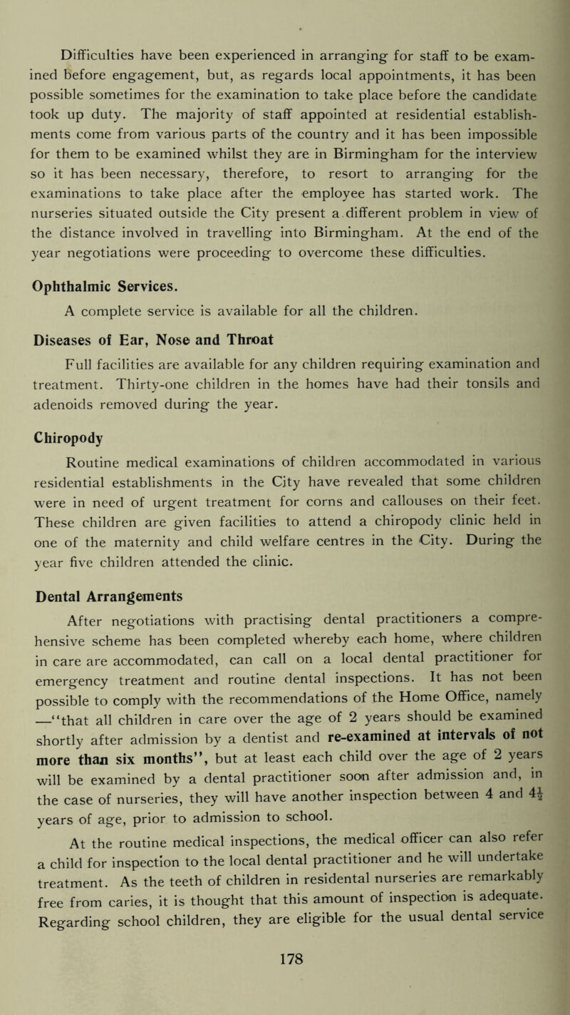 Difficulties have been experienced in arranging for staff to be exam- ined before engagement, but, as regards local appointments, it has been possible sometimes for the examination to take place before the candidate took up duty. The majority of staff appointed at residential establish- ments come from various parts of the country and it has been impossible for them to be examined whilst they are in Birmingham for the interview so it has been necessary, therefore, to resort to arranging for the examinations to take place after the employee has started work. The nurseries situated outside the City present a different problem in view of the distance involved in travelling into Birmingham. At the end of the year negotiations were proceeding to overcome these difficulties. Ophthalmic Services. A complete service is available for all the children. Diseases of Ear, Nose and Throat Full facilities are available for any children requiring examination and treatment. Thirty-one children in the homes have had their tonsils and adenoids removed during the year. Chiropody Routine medical examinations of children accommodated in various residential establishments in the City have revealed that some children were in need of urgent treatment for corns and callouses on their feet. These children are given facilities to attend a chiropody clinic held in one of the maternity and child welfare centres in the City. During the year five children attended the clinic. Dental Arrangements After negotiations with practising dental practitioners a compre- hensive scheme has been completed whereby each home, where children in care are accommodated, can call on a local dental practitioner for emergency treatment and routine dental inspections. It has not been possible to comply with the recommendations of the Home Office, namely —“that all children in care over the age of 2 years should be examined shortly after admission by a dentist and re-examined at intervals of not more than six months”, but at least each child over the age of 2 years will be examined by a dental practitioner soon after admission and, in the case of nurseries, they will have another inspection between 4 and 4\ years of age, prior to admission to school. At the routine medical inspections, the medical officer can also refer a child for inspection to the local dental practitioner and he will undertake treatment. As the teeth of children in residental nurseries are remarkably free from caries, it is thought that this amount of inspection is adequate. Regarding school children, they are eligible for the usual dental service