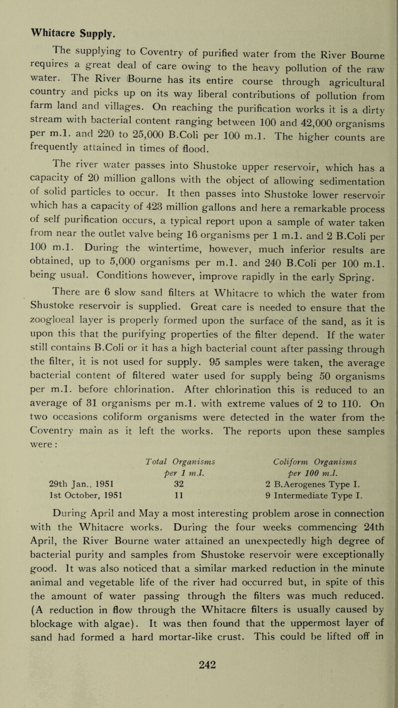 Whitacre Supply. The supplying to Coventry of purified water from the River Bourne requires a great deal of care owing to the heavy pollution of the raw water. The River Bourne has its entire course through agricultural country and picks up on its way liberal contributions of pollution from farm land and villages. On reaching the purification works it is a dirty stream with bacterial content ranging between 100 and 42,000 organisms per m.l. and 220 to 25,000 B.Coli per 100 m.l. The higher counts are frequently attained in times of flood. The river water passes into Shustoke upper reservoir, which has a capacity of 20 million gallons with the object of allowing sedimentation of solid particles to occur. It then passes into Shustoke lower reservoir which has a capacity of 423 million gallons and here a remarkable process of self purification occurs, a typical report upon a sample of water taken from near the outlet valve being 16 organisms per 1 m.l. and 2 B.Coli per 100 m.l. During the wintertime, however, much inferior results are obtained, up to 5,000 organisms per m.l. and 240 B.Coli per 100 m.l. being usual. Conditions however, improve rapidly in the early Spring. There are 6 slow sand filters at Whitacre to which the water from Shustoke reservoir is supplied. Great care is needed to ensure that the zoogloeal layer is properly formed upon the surface of the sand, as it is upon this that the purifying properties of the filter depend. If the water still contains B.Coli or it has a high bacterial count after passing through the filter, it is not used for supply. 95 samples were taken, the average bacterial content of filtered water used for supply being 50 organisms per m.l. before chlorination. After chlorination this is reduced to an average of 31 organisms per m.l. with extreme values of 2 to 110. On two occasions coliform organisms were detected in the water from the Coventry main as it left the works. The reports upon these samples were: Total Organisms per 1 m.l. Coliform Organisms per 100 m.l. 2 B.Aerogenes Type I. 9 Intermediate Type I. 29th Jan., 1951 1st October, 1951 32 11 During April and May a most interesting problem arose in connection with the Whitacre works. During the four weeks commencing 24th April, the River Bourne water attained an unexpectedly high degree of bacterial purity and samples from Shustoke reservoir were exceptionally good. It was also noticed that a similar marked reduction in the minute animal and vegetable life of the river had occurred but, in spite of this the amount of water passing through the filters was much reduced. (A reduction in flow through the Whitacre filters is usually caused by- blockage with algae). It was then found that the uppermost layer of sand had formed a hard mortar-like crust. This could be lifted off in