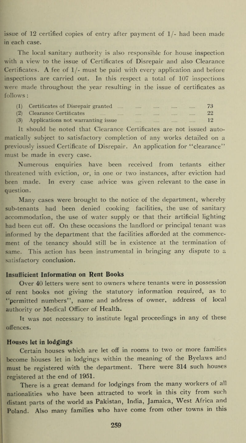 issue of 12 certified copies of entry after payment of 1/- had been made in each case. The local sanitary authority is also responsible for house inspection with a view to the issue of Certificates of Disrepair and also Clearance Certificates. A fee of 1/- must be paid with every application and before inspections are carried out. In this respect a total of 107 inspections were made throughout the year resulting in the issue of certificates as follows : (1) Certificates of Disrepair granted 73 (2) Clearance Certificates 22 (3) Applications not warranting issue 12 It should be noted that Clearance Certificates are not issued auto- matically subject to satisfactory completion of any works detailed on a previously issued Certificate of Disrepair. An application for “clearance” must be made in every case. Numerous enquiries have been received from tenants either threatened with eviction, or, in one or two instances, after eviction had been made. In every case advice was given relevant to the case in question. Many cases were brought to the notice of the department, whereby sub-tenants had been denied cooking facilities, the use of sanitary accommodation, the use of water supply or that their artificial lighting had been cut off. On these occasions the landlord or principal tenant was informed by the department that the facilities afforded at the commence- ment of the tenancy should still be in existence at the termination of same. This action has been instrumental in bringing any dispute to a satisfactory conclusion. Insufficient Information on Rent Books Over 40 letters were sent to owners where tenants were in possession of rent books not giving the statutory information required, as to “permitted numbers”, name and address of owner, address of local authority or Medical Officer of Health. It was not necessary to institute legal proceedings in any of these offences. Houses let in lodgings Certain houses which are let off in rooms to two or more families become houses let in lodgings within the meaning of the Byelaws and must be registered with the department. There were 314 such houses registered at the end of 1951. There is a great demand for lodgings from the many workers of all nationalities who have been attracted to work in this city from such distant parts of the world as Pakistan, India, Jamaica, West Africa and Poland. Also many families who have come from other towns in this