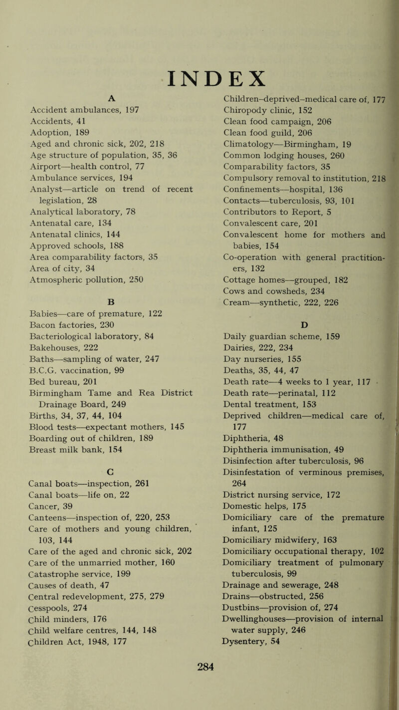 INDEX A Accident ambulances, 197 Accidents, 41 Adoption, 189 Aged and chronic sick, 202, 218 Age structure of population, 35, 36 Airport—health control, 77 Ambulance services, 194 Analyst—article on trend of recent legislation, 28 Analytical laboratory, 78 Antenatal care, 134 Antenatal clinics, 144 Approved schools, 188 Area comparability factors, 35 Area of city, 34 Atmospheric pollution, 250 B Babies—care of premature, 122 Bacon factories, 230 Bacteriological laboratory, 84 Bakehouses, 222 Baths—sampling of water, 247 B.C.G. vaccination, 99 Bed bureau, 201 Birmingham Tame and Rea District Drainage Board, 249 Births, 34, 37, 44, 104 Blood tests—expectant mothers, 145 Boarding out of children, 189 Breast milk bank, 154 G Canal boats—inspection, 261 Canal boats—life on, 22 Cancer, 39 Canteens—inspection of, 220, 253 Care of mothers and young children, 103, 144 Care of the aged and chronic sick, 202 Care of the unmarried mother, 160 Catastrophe service, 199 Causes of death, 47 Central redevelopment, 275, 279 Cesspools, 274 Child minders, 176 Child welfare centres, 144, 148 Children Act, 1948, 177 Children-deprived-medical care of, 177 Chiropody clinic, 152 Clean food campaign, 206 Clean food guild, 206 Climatology—Birmingham, 19 Common lodging houses, 260 Comparability factors, 35 Compulsory removal to institution, 218 Confinements—hospital, 136 Contacts—tuberculosis, 93, 101 Contributors to Report, 5 Convalescent care, 201 Convalescent home for mothers and babies, 154 Co-operation with general practition- ers, 132 Cottage homes—grouped, 182 Cows and cowsheds, 234 Cream—synthetic, 222, 226 D Daily guardian scheme, 159 Dairies, 222, 234 Day nurseries, 155 Deaths, 35, 44, 47 Death rate—4 weeks to 1 year, 117 Death rate—perinatal, 112 Dental treatment, 153 Deprived children—medical care of, 177 Diphtheria, 48 Diphtheria immunisation, 49 Disinfection after tuberculosis, 96 Disinfestation of verminous premises, 264 District nursing service, 172 Domestic helps, 175 Domiciliary care of the premature infant, 125 Domiciliary midwifery, 163 Domiciliary occupational therapy, 102 Domiciliary treatment of pulmonary tuberculosis, 99 Drainage and sewerage, 248 Drains—obstructed, 256 Dustbins—provision of, 274 Dwellinghouses—provision of internal water supply, 246 Dysentery, 54